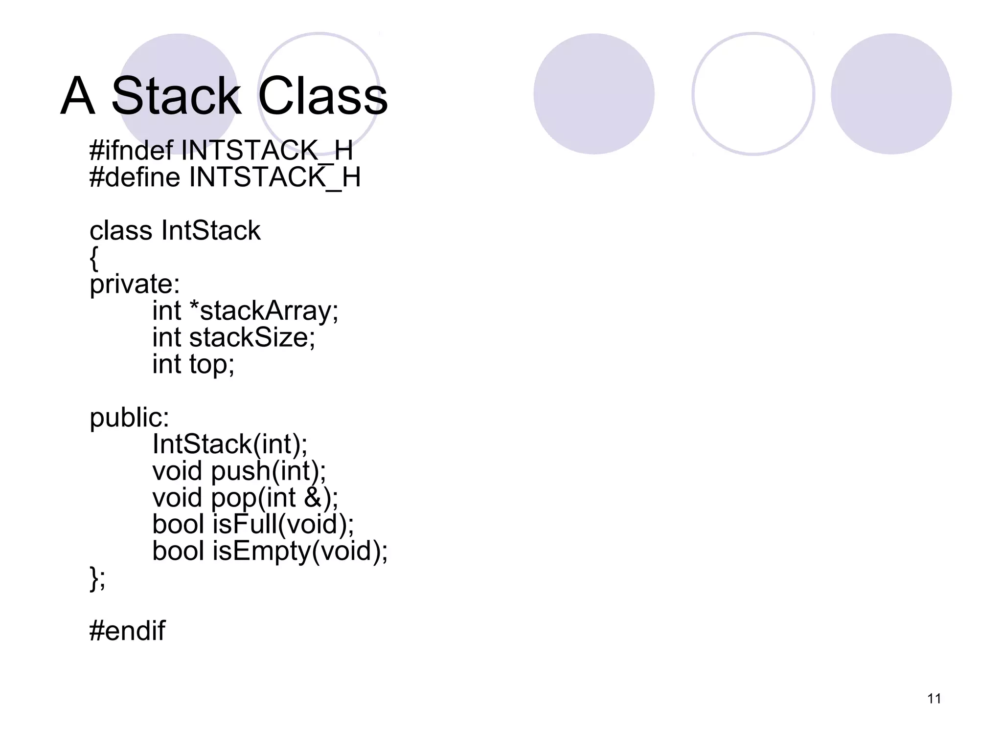 11
A Stack Class
#ifndef INTSTACK_H
#define INTSTACK_H
class IntStack
{
private:
int *stackArray;
int stackSize;
int top;
public:
IntStack(int);
void push(int);
void pop(int &);
bool isFull(void);
bool isEmpty(void);
};
#endif
 