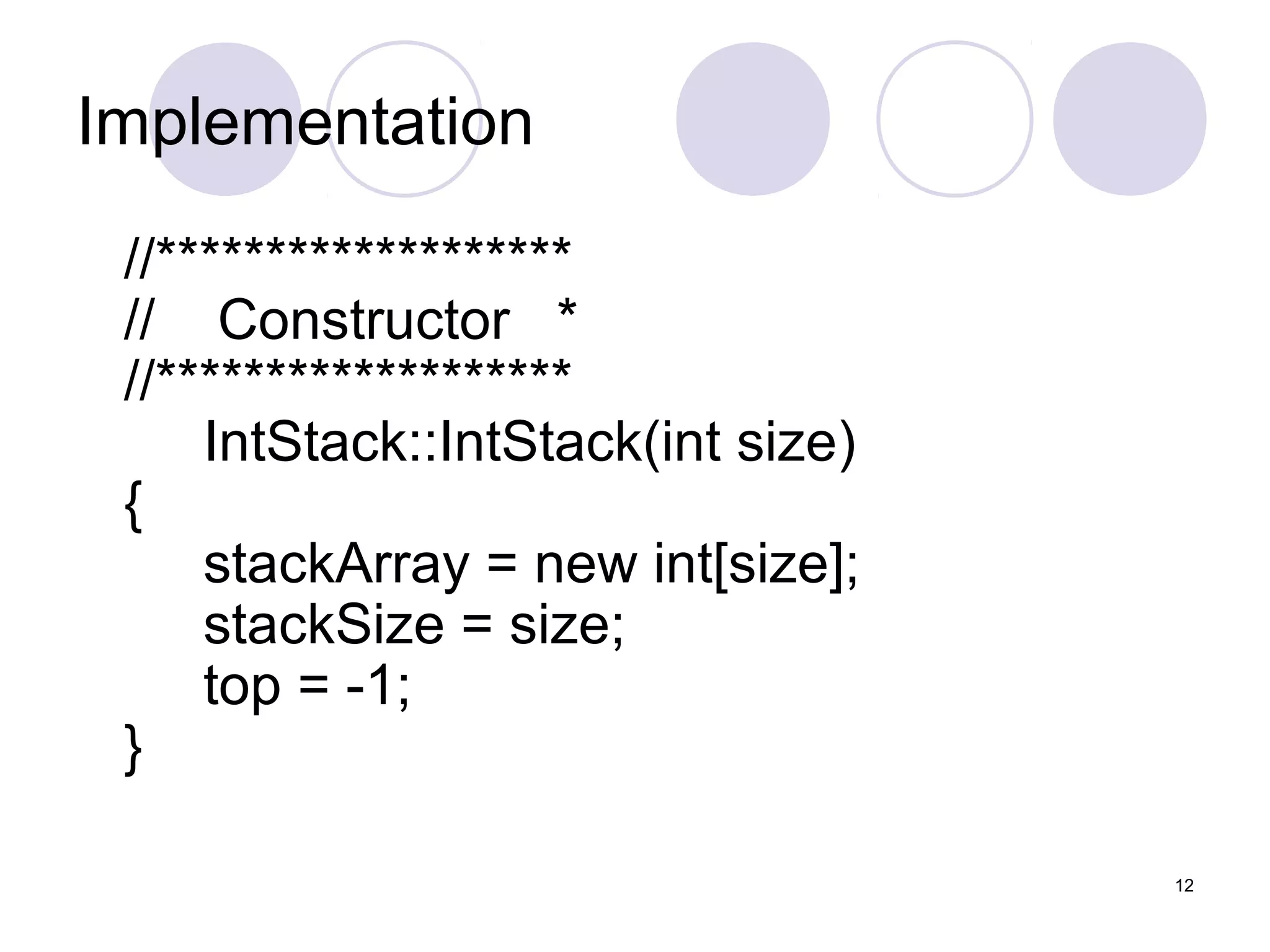 12
Implementation
//*******************
// Constructor *
//*******************
IntStack::IntStack(int size)
{
stackArray = new int[size];
stackSize = size;
top = -1;
}
 