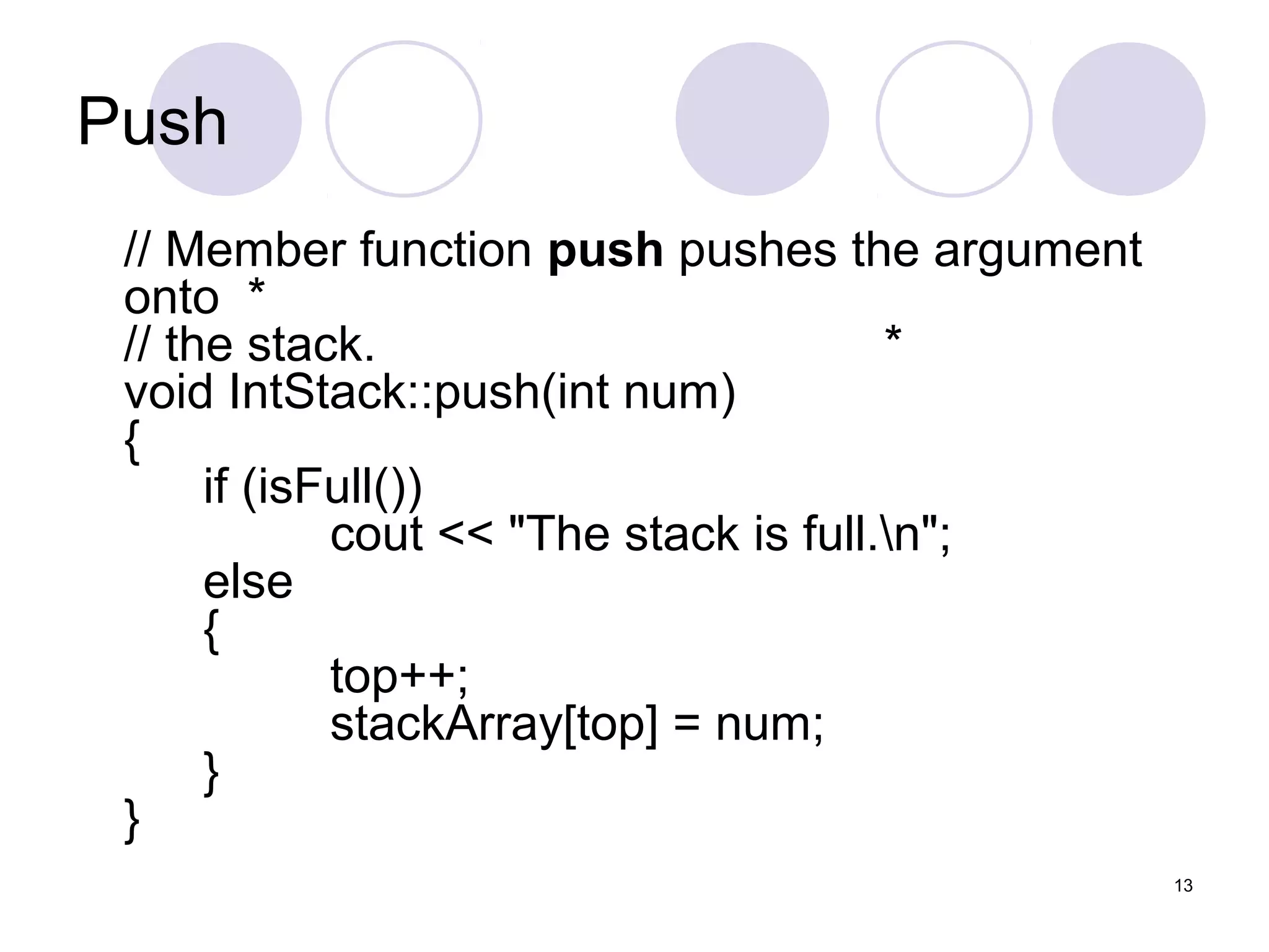 13
Push
// Member function push pushes the argument
onto *
// the stack. *
void IntStack::push(int num)
{
if (isFull())
cout << "The stack is full.n";
else
{
top++;
stackArray[top] = num;
}
}
 