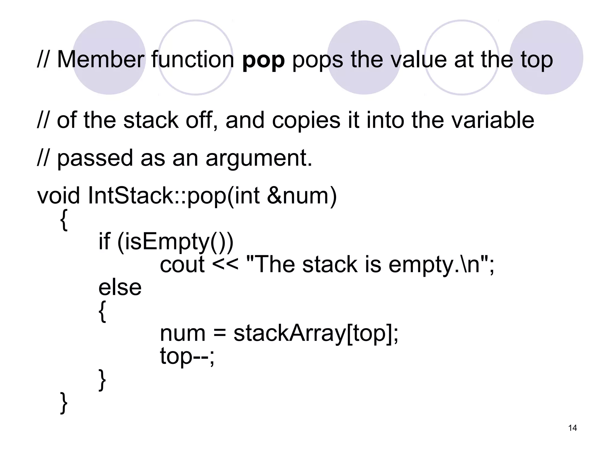 14
// Member function pop pops the value at the top
// of the stack off, and copies it into the variable
// passed as an argument.
void IntStack::pop(int &num)
{
if (isEmpty())
cout << "The stack is empty.n";
else
{
num = stackArray[top];
top--;
}
}
 