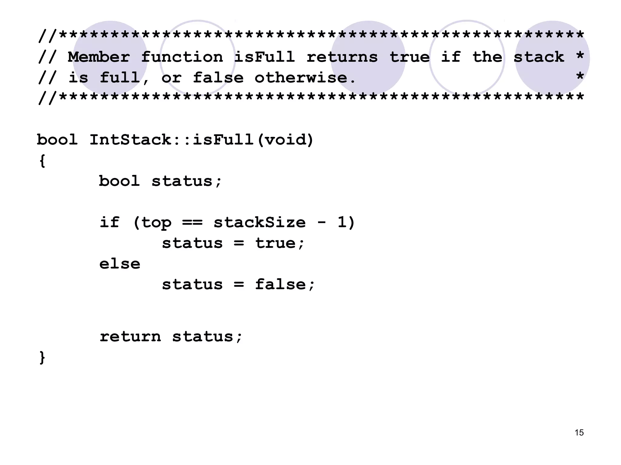 15
//***************************************************
// Member function isFull returns true if the stack *
// is full, or false otherwise. *
//***************************************************
bool IntStack::isFull(void)
{
bool status;
if (top == stackSize - 1)
status = true;
else
status = false;
return status;
}
 