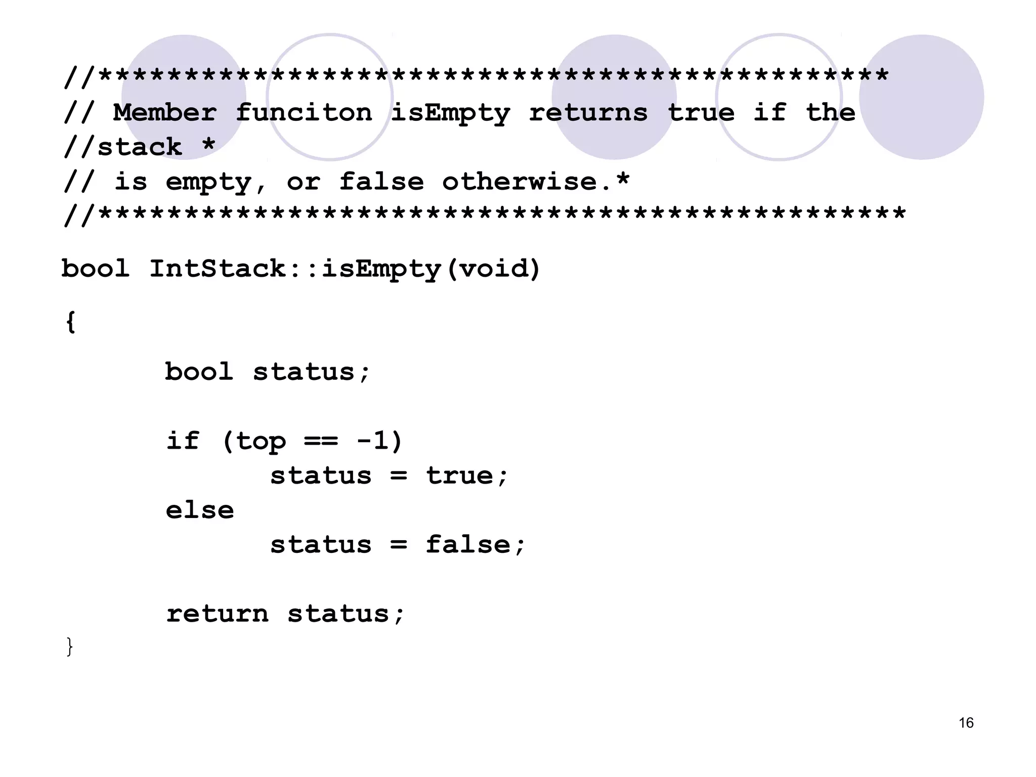 16
//**********************************************
// Member funciton isEmpty returns true if the
//stack *
// is empty, or false otherwise.*
//***********************************************
bool IntStack::isEmpty(void)
{
bool status;
if (top == -1)
status = true;
else
status = false;
return status;
}
 