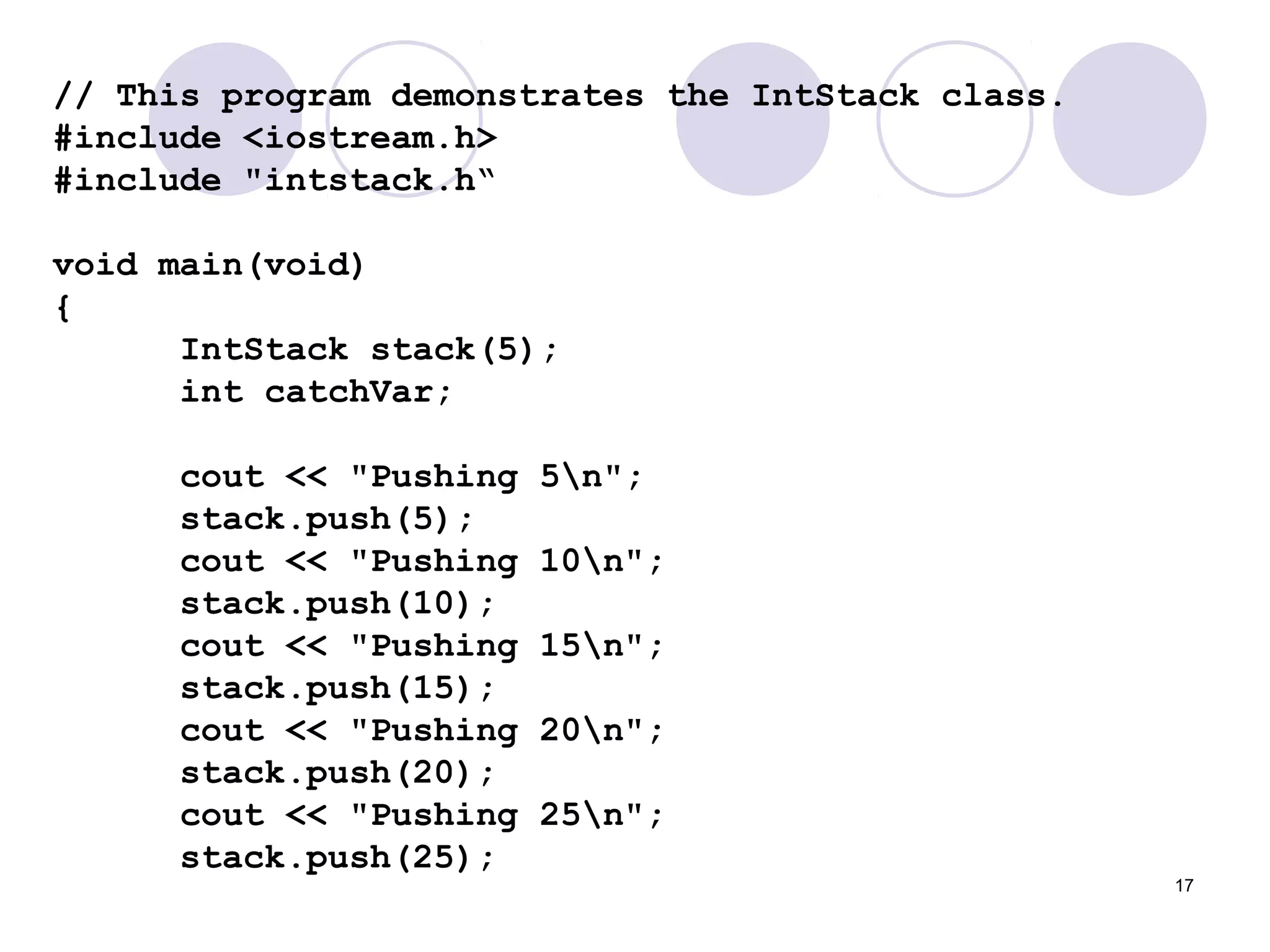 17
// This program demonstrates the IntStack class.
#include <iostream.h>
#include "intstack.h“
void main(void)
{
IntStack stack(5);
int catchVar;
cout << "Pushing 5n";
stack.push(5);
cout << "Pushing 10n";
stack.push(10);
cout << "Pushing 15n";
stack.push(15);
cout << "Pushing 20n";
stack.push(20);
cout << "Pushing 25n";
stack.push(25);
 