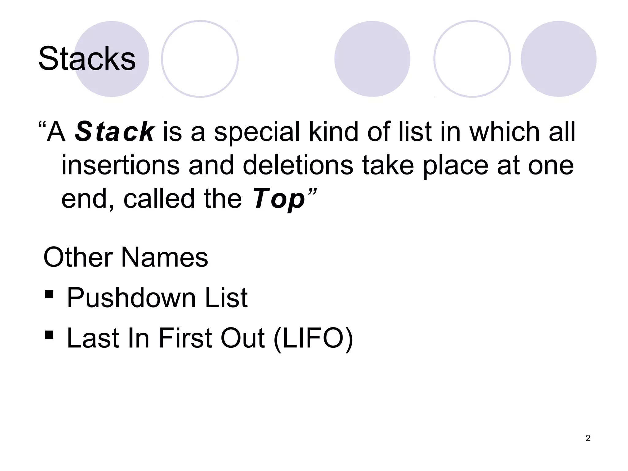 2
Stacks
“A Stack is a special kind of list in which all
insertions and deletions take place at one
end, called the Top”
Other Names
 Pushdown List
 Last In First Out (LIFO)
 