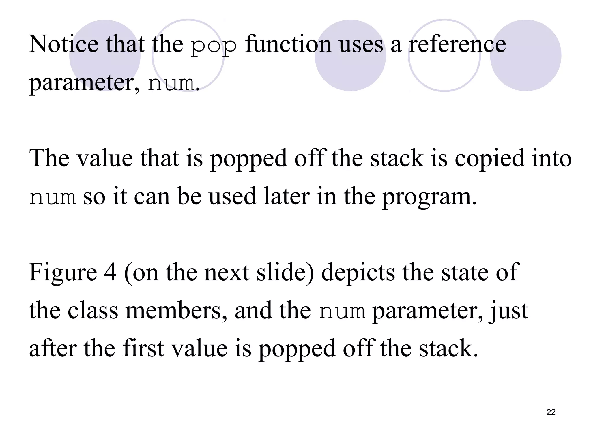 22
Notice that the pop function uses a reference
parameter, num.
The value that is popped off the stack is copied into
num so it can be used later in the program.
Figure 4 (on the next slide) depicts the state of
the class members, and the num parameter, just
after the first value is popped off the stack.
 