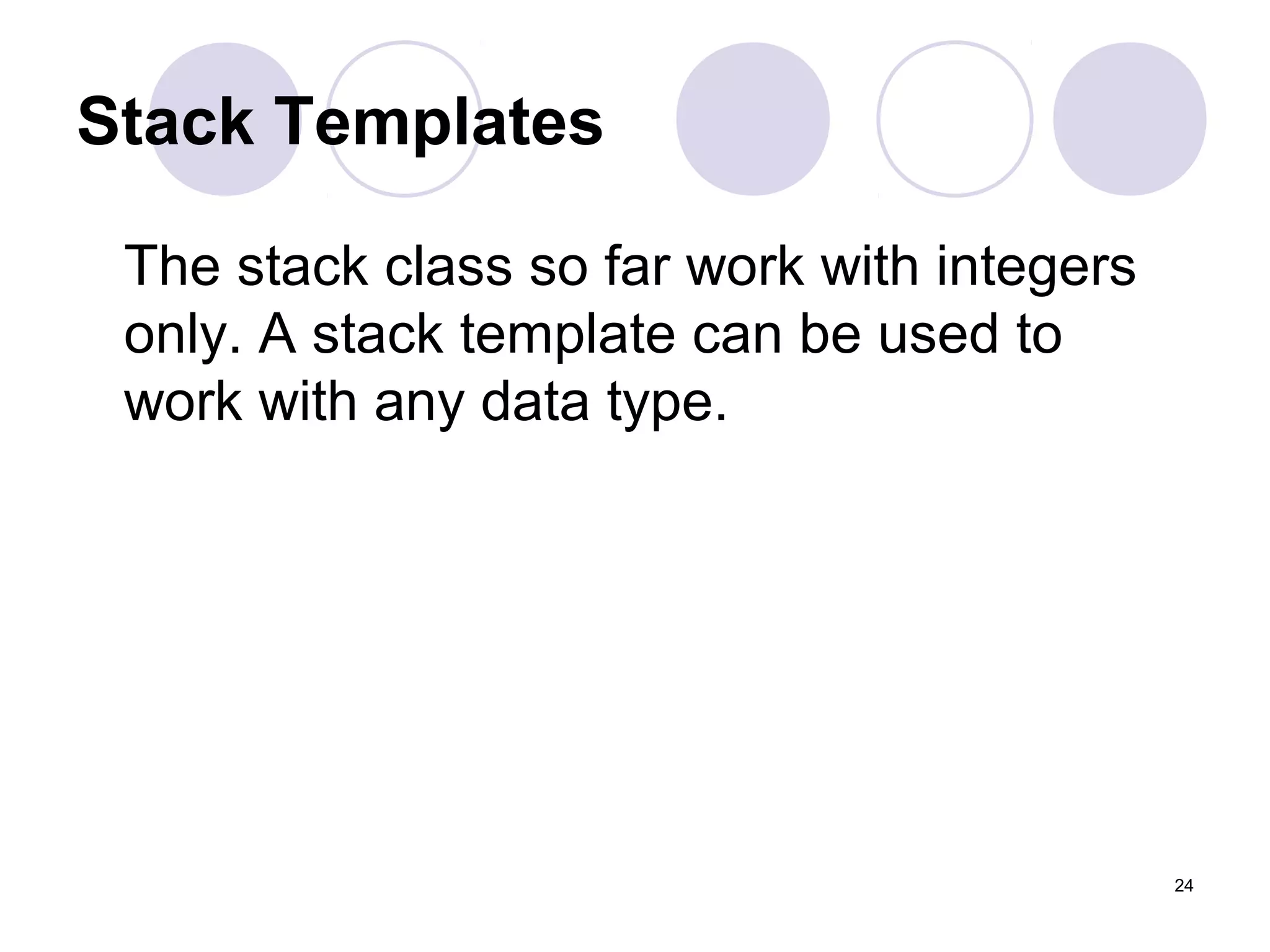 24
Stack Templates
The stack class so far work with integers
only. A stack template can be used to
work with any data type.
 