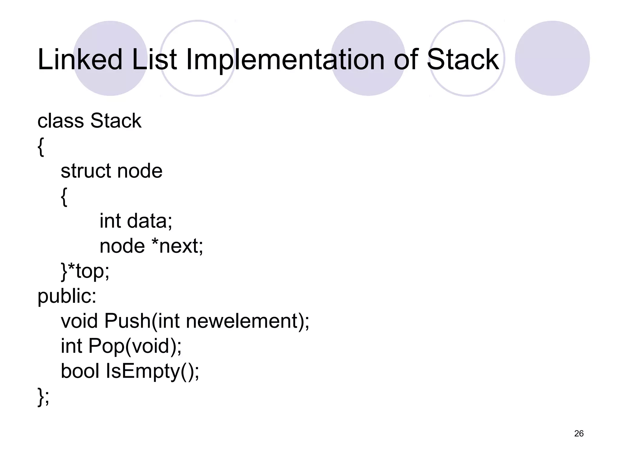 26
Linked List Implementation of Stack
class Stack
{
struct node
{
int data;
node *next;
}*top;
public:
void Push(int newelement);
int Pop(void);
bool IsEmpty();
};
 