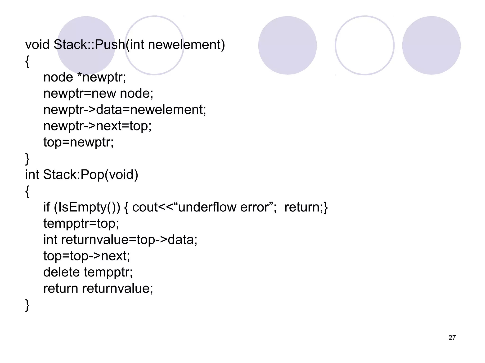 27
void Stack::Push(int newelement)
{
node *newptr;
newptr=new node;
newptr->data=newelement;
newptr->next=top;
top=newptr;
}
int Stack:Pop(void)
{
if (IsEmpty()) { cout<<“underflow error”; return;}
tempptr=top;
int returnvalue=top->data;
top=top->next;
delete tempptr;
return returnvalue;
}
 