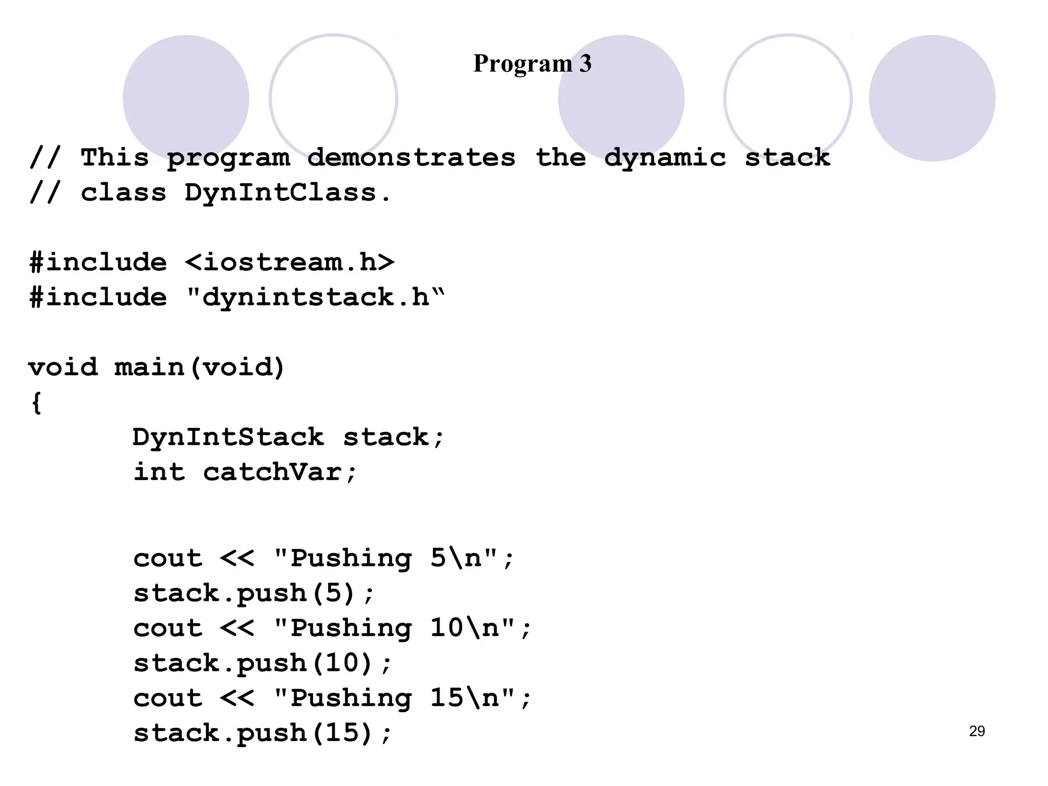 29
Program 3
// This program demonstrates the dynamic stack
// class DynIntClass.
#include <iostream.h>
#include "dynintstack.h“
void main(void)
{
DynIntStack stack;
int catchVar;
cout << "Pushing 5n";
stack.push(5);
cout << "Pushing 10n";
stack.push(10);
cout << "Pushing 15n";
stack.push(15);
 