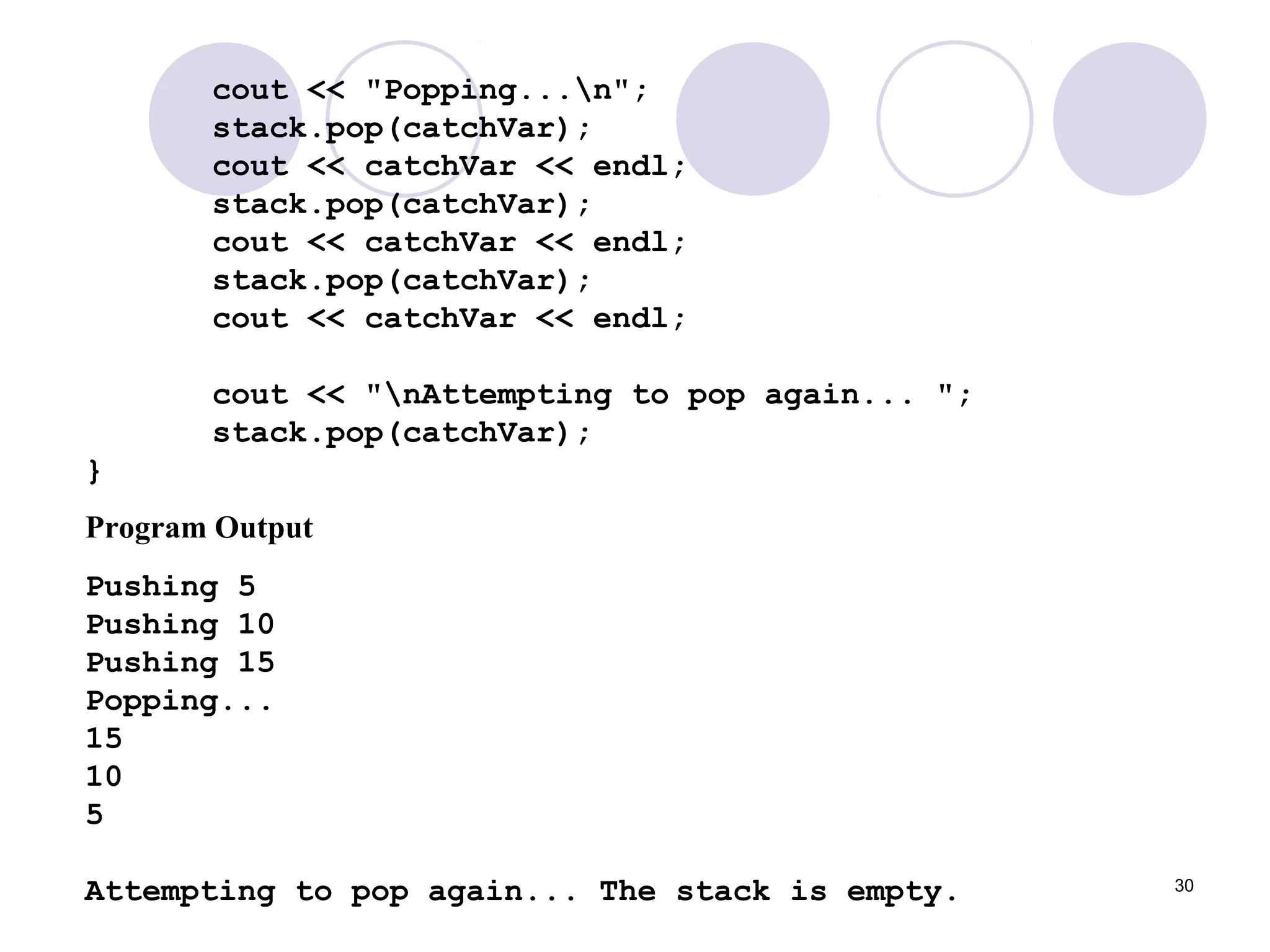 30
cout << "Popping...n";
stack.pop(catchVar);
cout << catchVar << endl;
stack.pop(catchVar);
cout << catchVar << endl;
stack.pop(catchVar);
cout << catchVar << endl;
cout << "nAttempting to pop again... ";
stack.pop(catchVar);
}
Program Output
Pushing 5
Pushing 10
Pushing 15
Popping...
15
10
5
Attempting to pop again... The stack is empty.
 