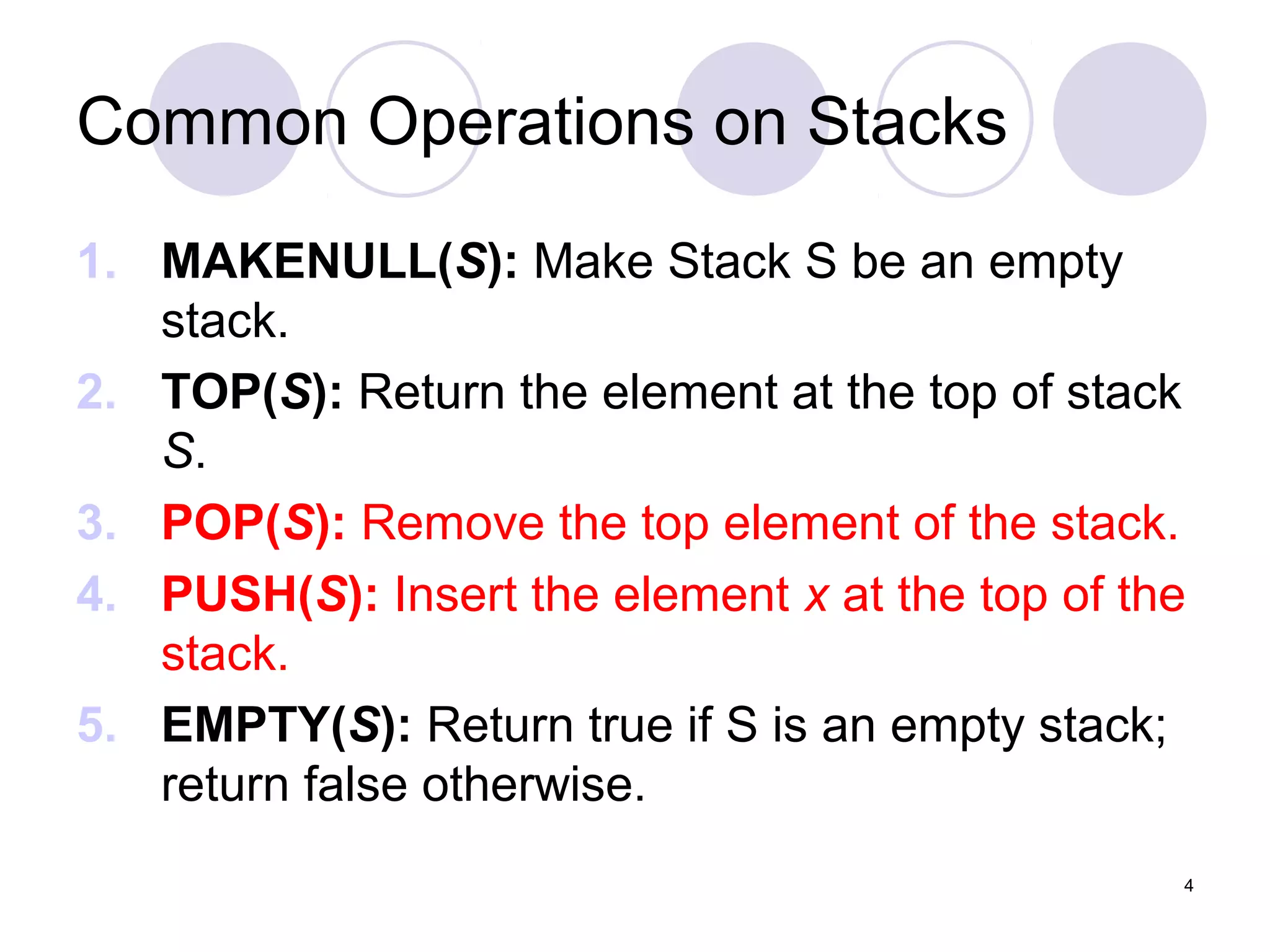 4
Common Operations on Stacks
1. MAKENULL(S): Make Stack S be an empty
stack.
2. TOP(S): Return the element at the top of stack
S.
3. POP(S): Remove the top element of the stack.
4. PUSH(S): Insert the element x at the top of the
stack.
5. EMPTY(S): Return true if S is an empty stack;
return false otherwise.
 