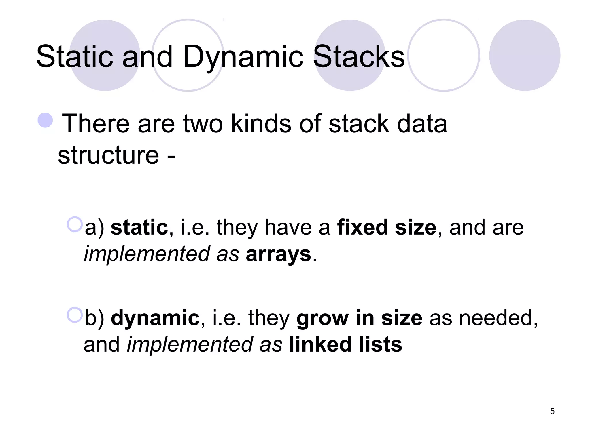 5
Static and Dynamic Stacks
There are two kinds of stack data
structure -
a) static, i.e. they have a fixed size, and are
implemented as arrays.
b) dynamic, i.e. they grow in size as needed,
and implemented as linked lists
 