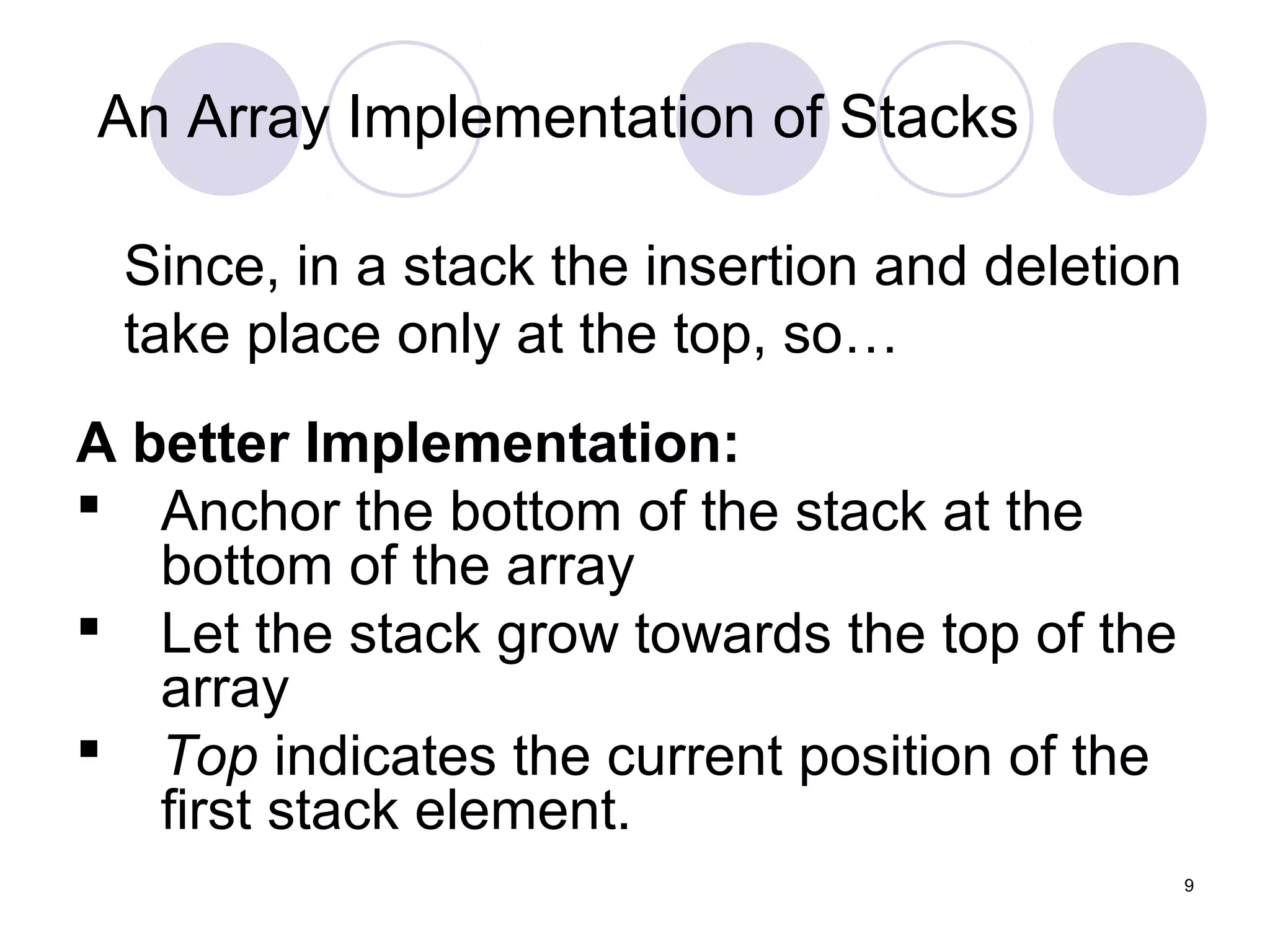 9
Since, in a stack the insertion and deletion
take place only at the top, so…
A better Implementation:
 Anchor the bottom of the stack at the
bottom of the array
 Let the stack grow towards the top of the
array
 Top indicates the current position of the
first stack element.
An Array Implementation of Stacks
 