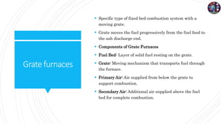 Gratefurnaces
 Specific type of fixed bed combustion system with a
moving grate.
 Grate moves the fuel progressively from the fuel feed to
the ash discharge end.
 Components of Grate Furnaces
 Fuel Bed: Layer of solid fuel resting on the grate.
 Grate: Moving mechanism that transports fuel through
the furnace.
 Primary Air: Air supplied from below the grate to
support combustion.
 Secondary Air: Additional air supplied above the fuel
bed for complete combustion.
 