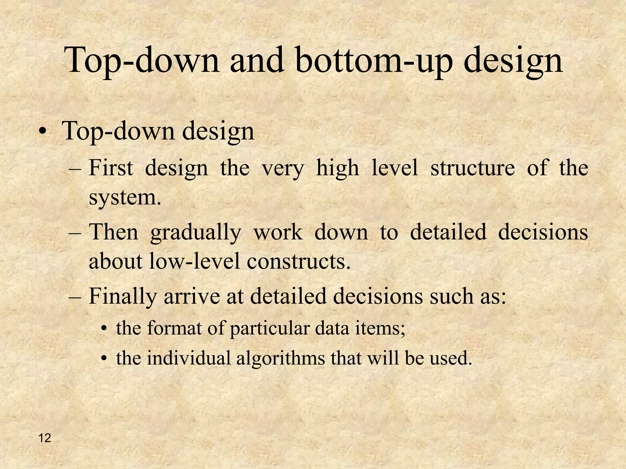 12
Top-down and bottom-up design
• Top-down design
– First design the very high level structure of the
system.
– Then gradually work down to detailed decisions
about low-level constructs.
– Finally arrive at detailed decisions such as:
• the format of particular data items;
• the individual algorithms that will be used.
 