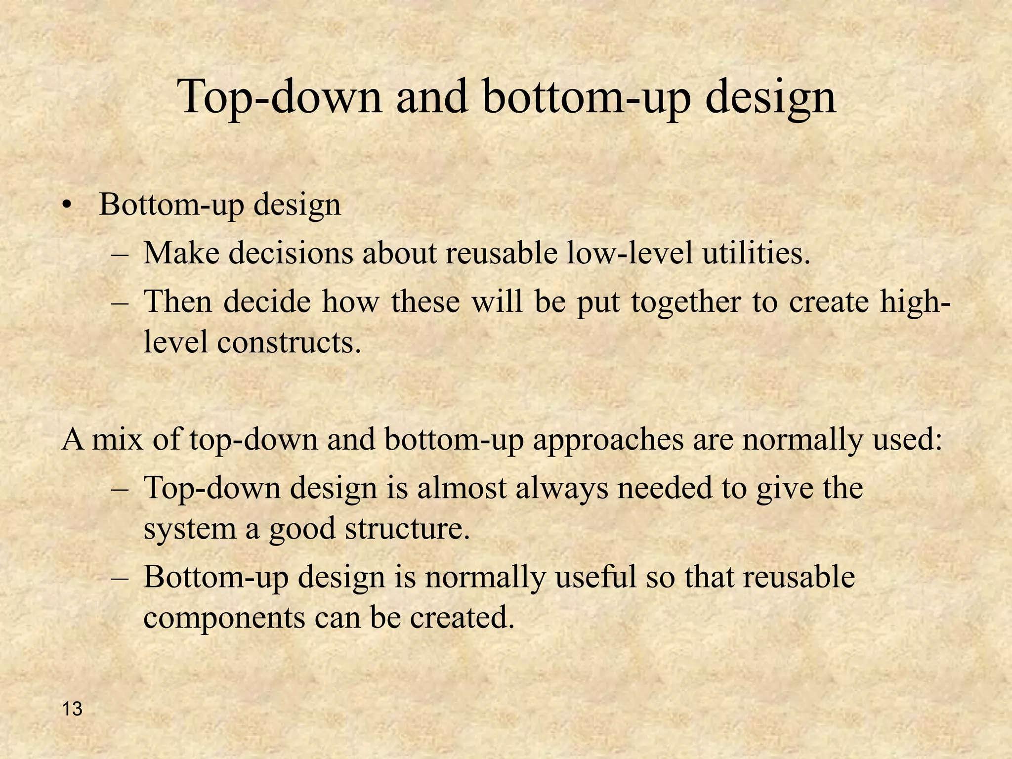 13
Top-down and bottom-up design
• Bottom-up design
– Make decisions about reusable low-level utilities.
– Then decide how these will be put together to create high-
level constructs.
A mix of top-down and bottom-up approaches are normally used:
– Top-down design is almost always needed to give the
system a good structure.
– Bottom-up design is normally useful so that reusable
components can be created.
 