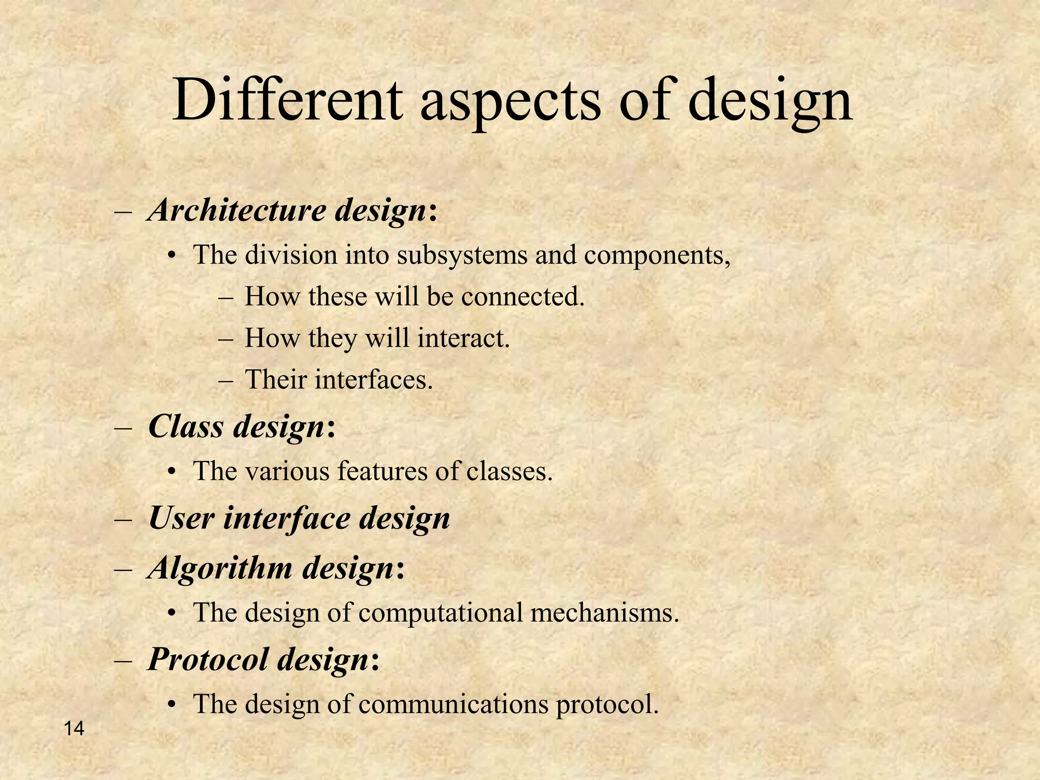 14
Different aspects of design
– Architecture design:
• The division into subsystems and components,
– How these will be connected.
– How they will interact.
– Their interfaces.
– Class design:
• The various features of classes.
– User interface design
– Algorithm design:
• The design of computational mechanisms.
– Protocol design:
• The design of communications protocol.
 