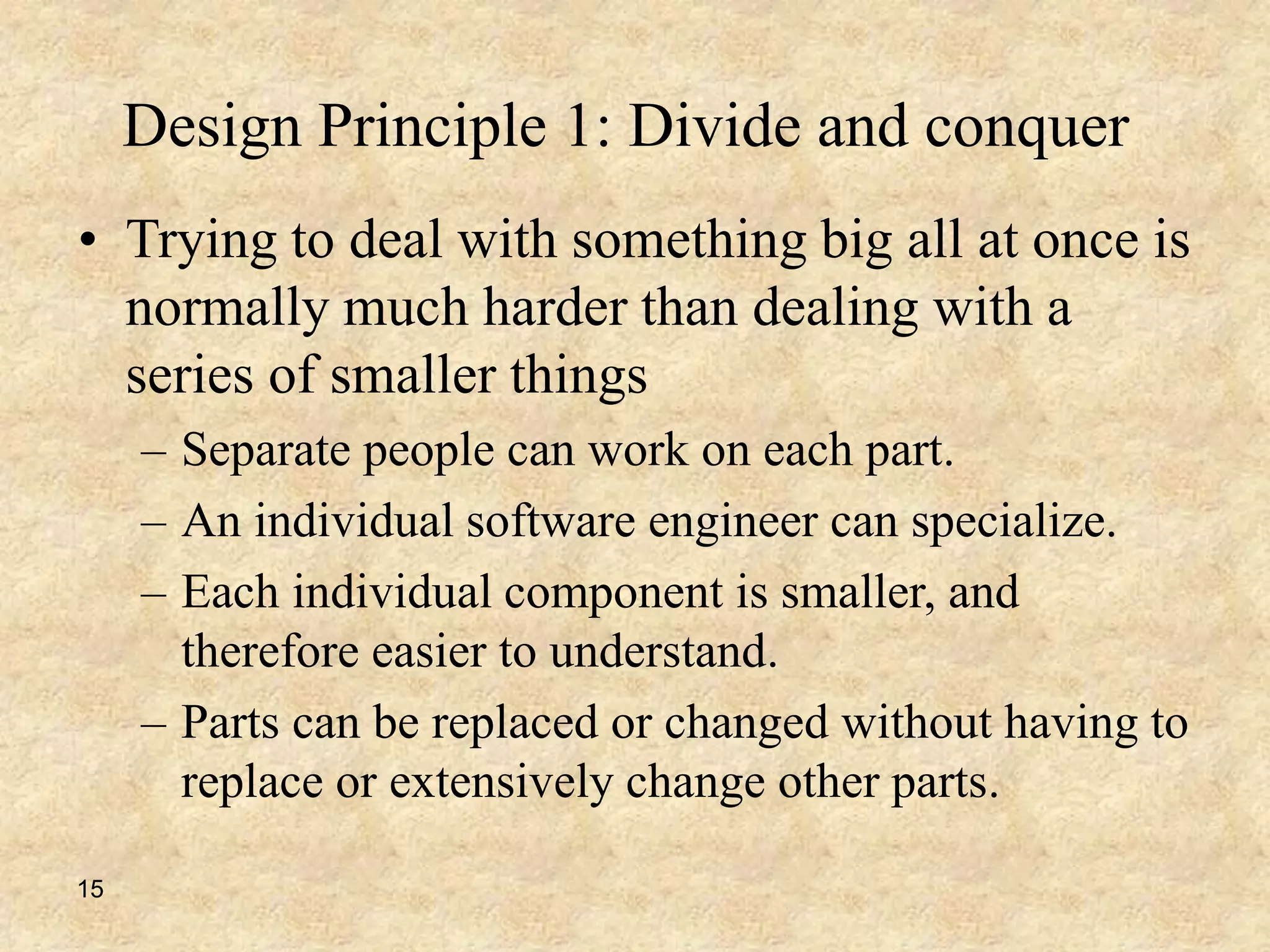 15
Design Principle 1: Divide and conquer
• Trying to deal with something big all at once is
normally much harder than dealing with a
series of smaller things
– Separate people can work on each part.
– An individual software engineer can specialize.
– Each individual component is smaller, and
therefore easier to understand.
– Parts can be replaced or changed without having to
replace or extensively change other parts.
 