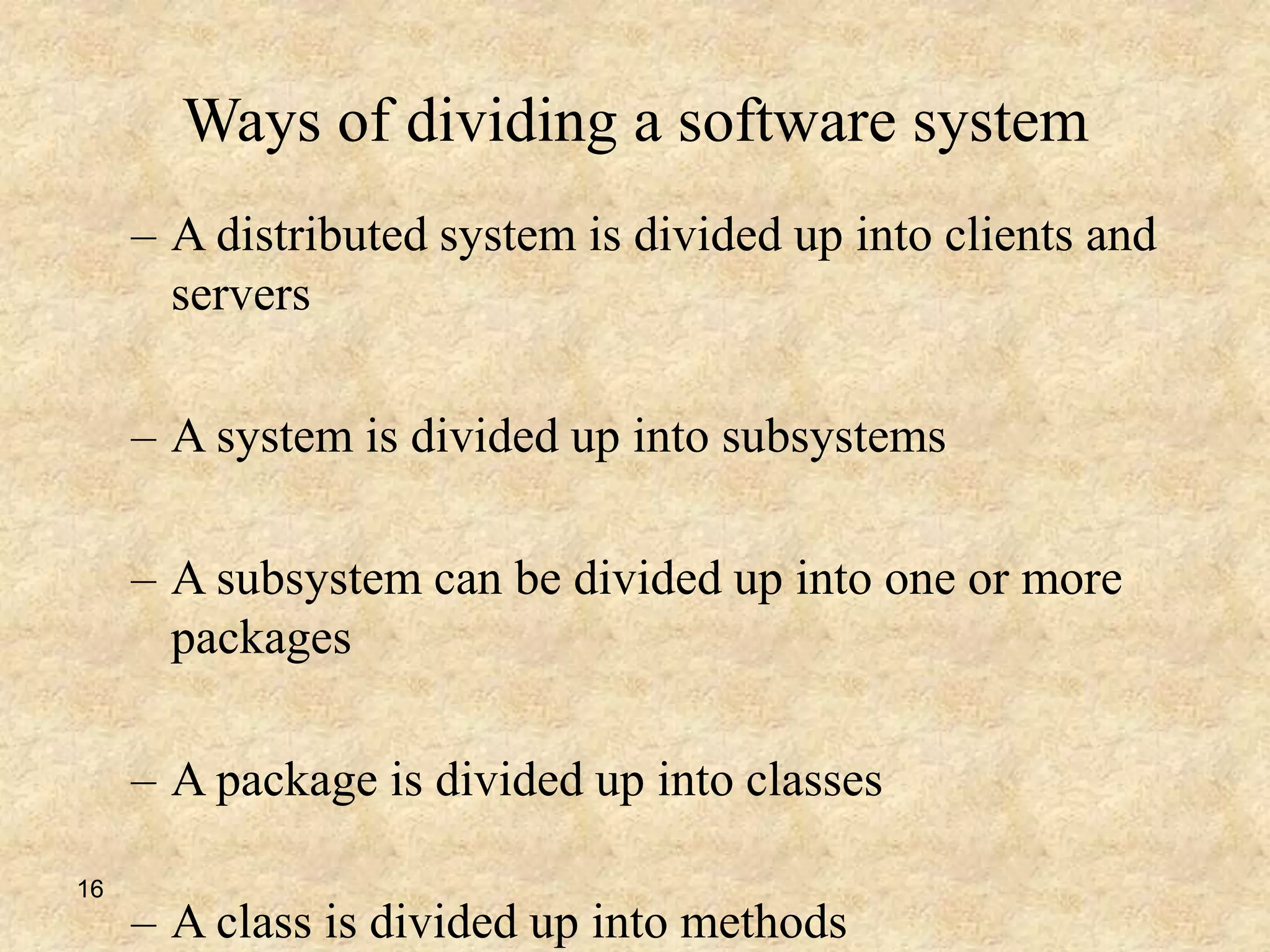 16
Ways of dividing a software system
– A distributed system is divided up into clients and
servers
– A system is divided up into subsystems
– A subsystem can be divided up into one or more
packages
– A package is divided up into classes
– A class is divided up into methods
 