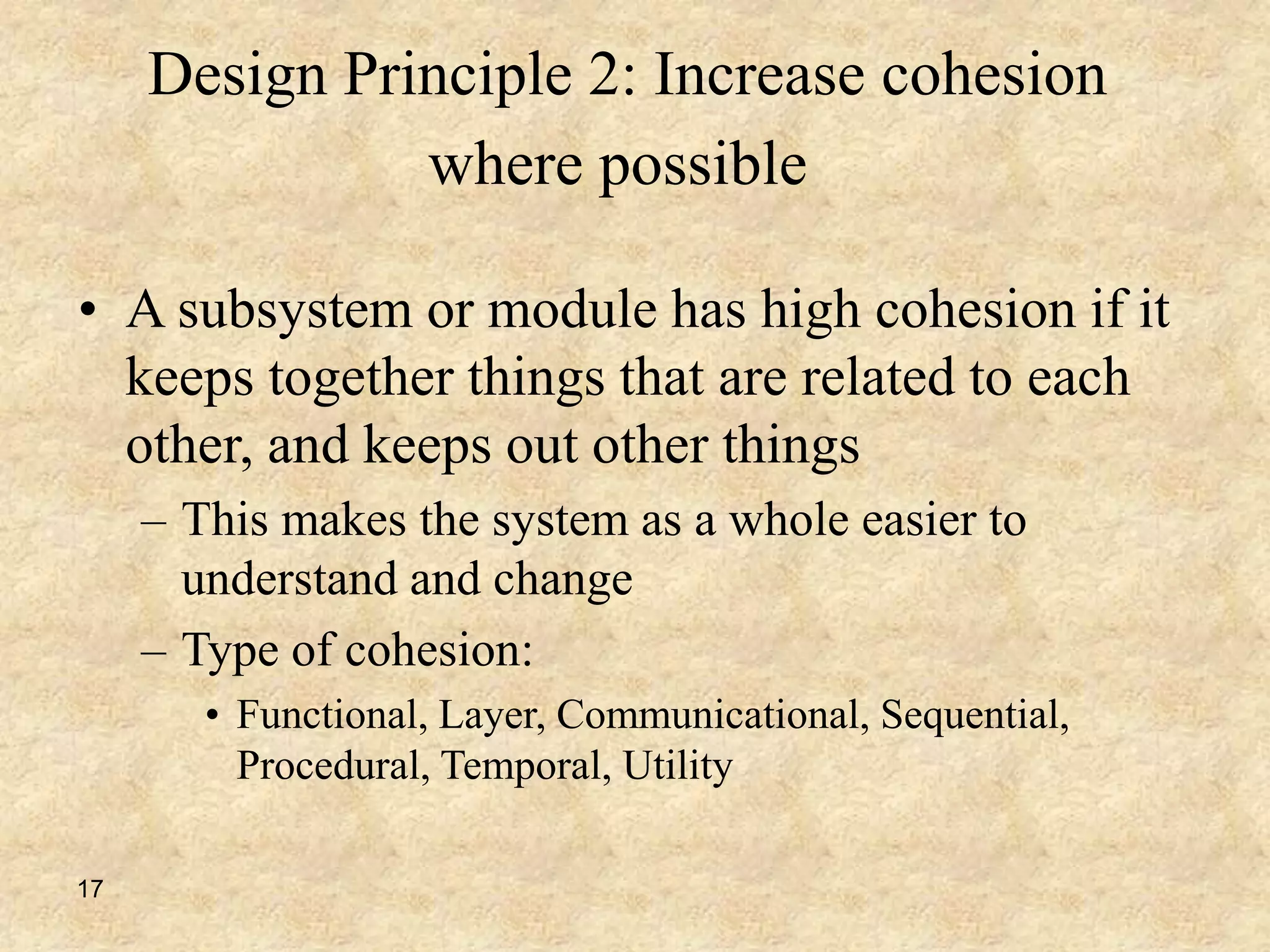 17
Design Principle 2: Increase cohesion
where possible
• A subsystem or module has high cohesion if it
keeps together things that are related to each
other, and keeps out other things
– This makes the system as a whole easier to
understand and change
– Type of cohesion:
• Functional, Layer, Communicational, Sequential,
Procedural, Temporal, Utility
 