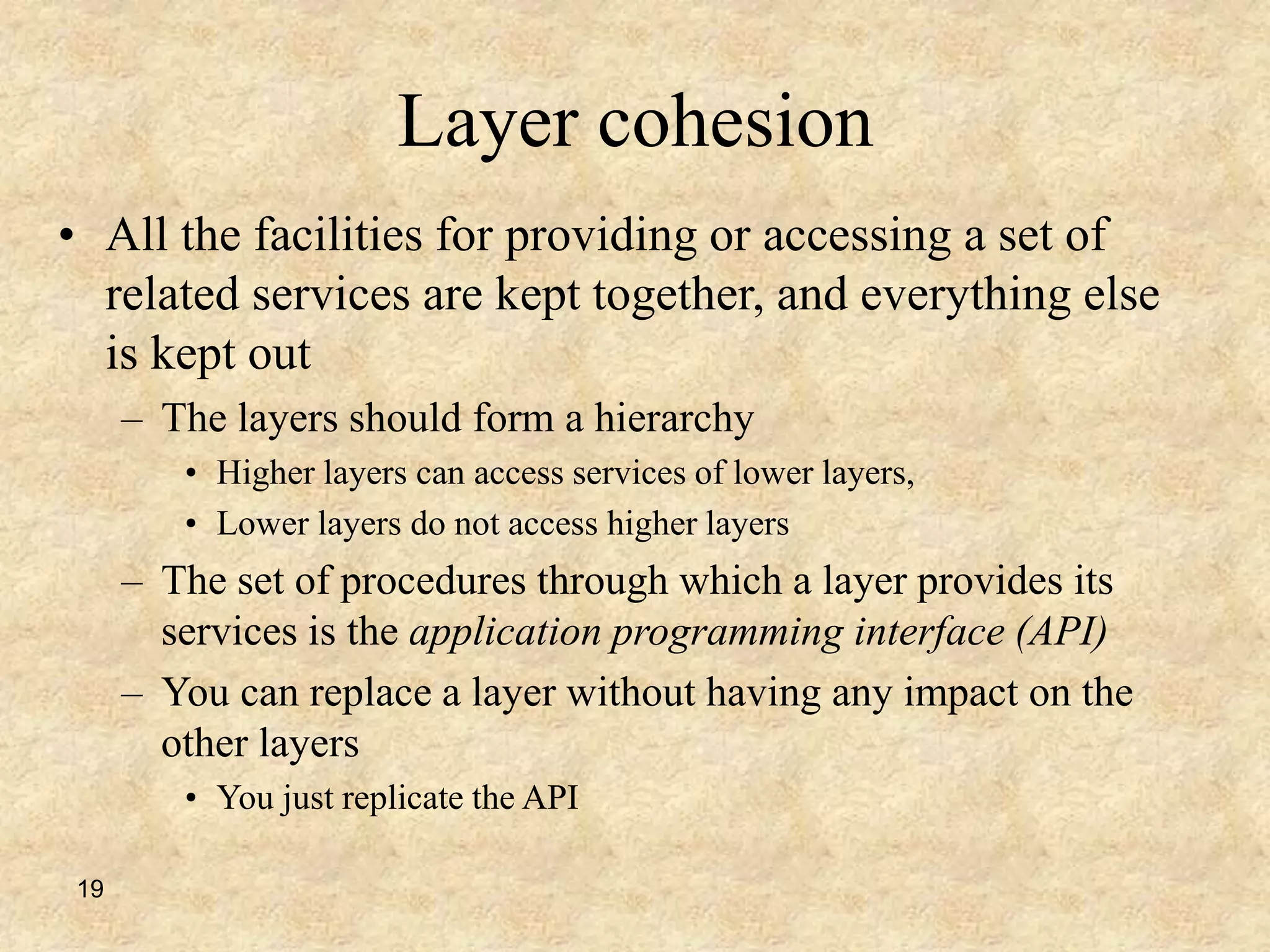 19
Layer cohesion
• All the facilities for providing or accessing a set of
related services are kept together, and everything else
is kept out
– The layers should form a hierarchy
• Higher layers can access services of lower layers,
• Lower layers do not access higher layers
– The set of procedures through which a layer provides its
services is the application programming interface (API)
– You can replace a layer without having any impact on the
other layers
• You just replicate the API
 