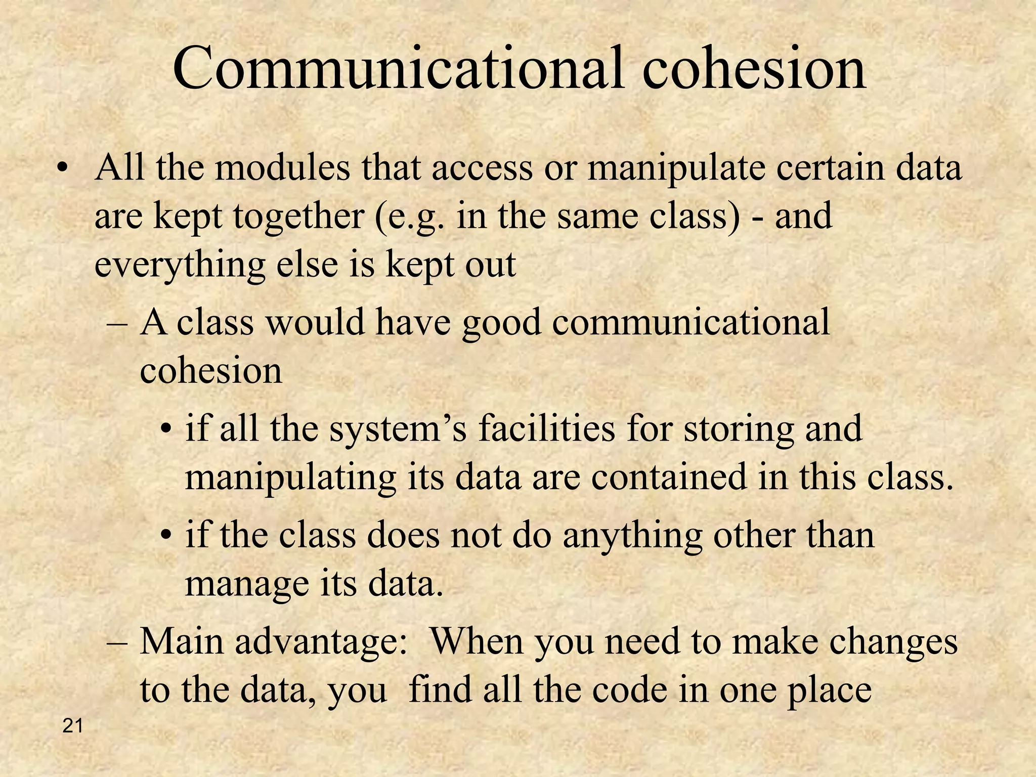 21
Communicational cohesion
• All the modules that access or manipulate certain data
are kept together (e.g. in the same class) - and
everything else is kept out
– A class would have good communicational
cohesion
• if all the system’s facilities for storing and
manipulating its data are contained in this class.
• if the class does not do anything other than
manage its data.
– Main advantage: When you need to make changes
to the data, you find all the code in one place
 
