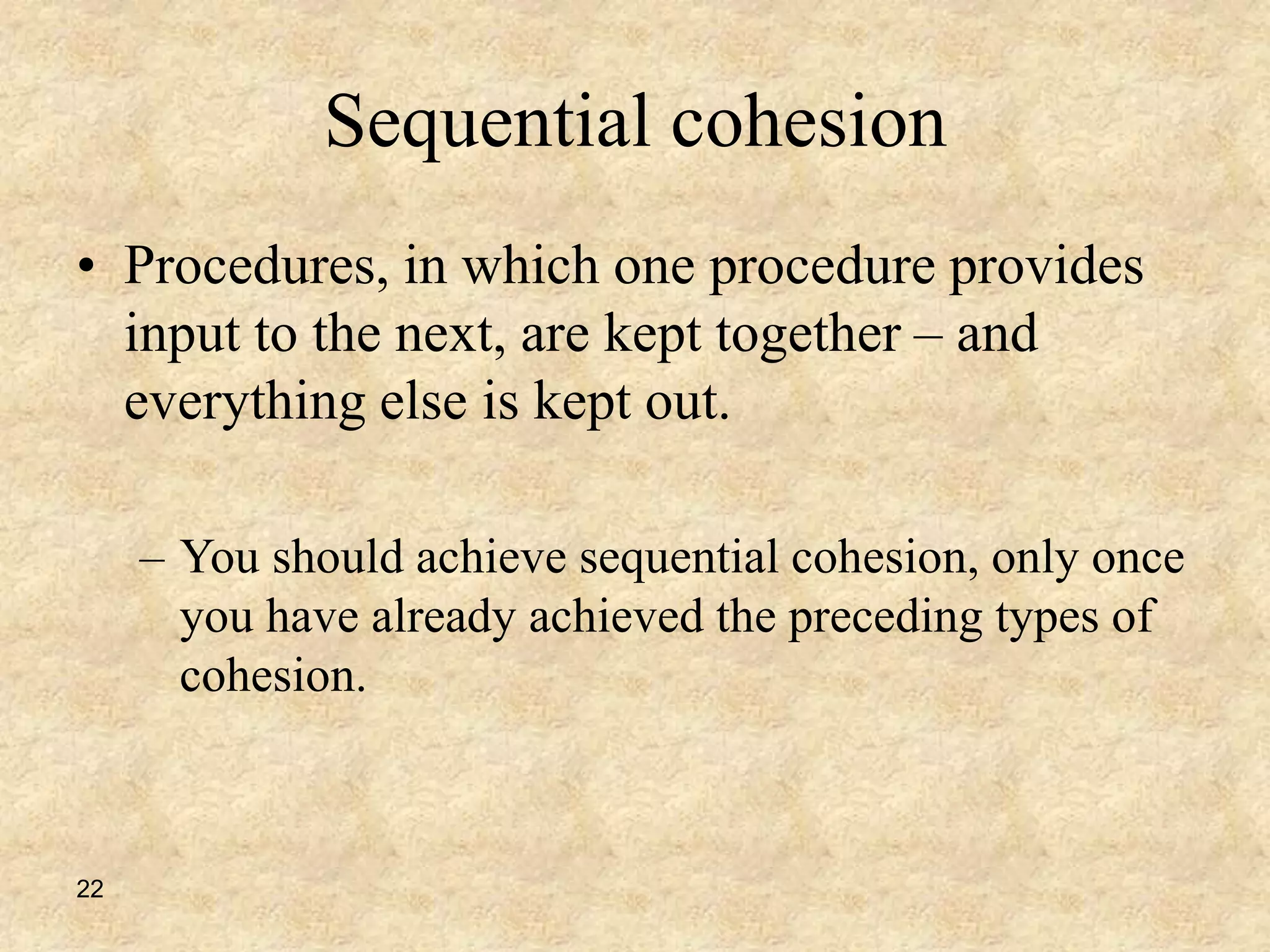 22
Sequential cohesion
• Procedures, in which one procedure provides
input to the next, are kept together – and
everything else is kept out.
– You should achieve sequential cohesion, only once
you have already achieved the preceding types of
cohesion.
 