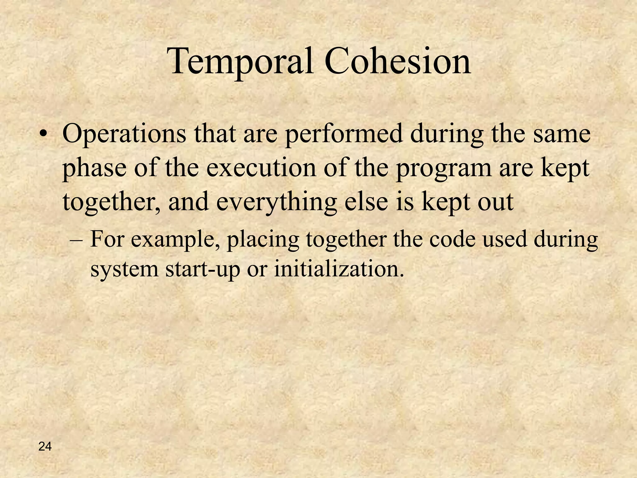 24
Temporal Cohesion
• Operations that are performed during the same
phase of the execution of the program are kept
together, and everything else is kept out
– For example, placing together the code used during
system start-up or initialization.
 