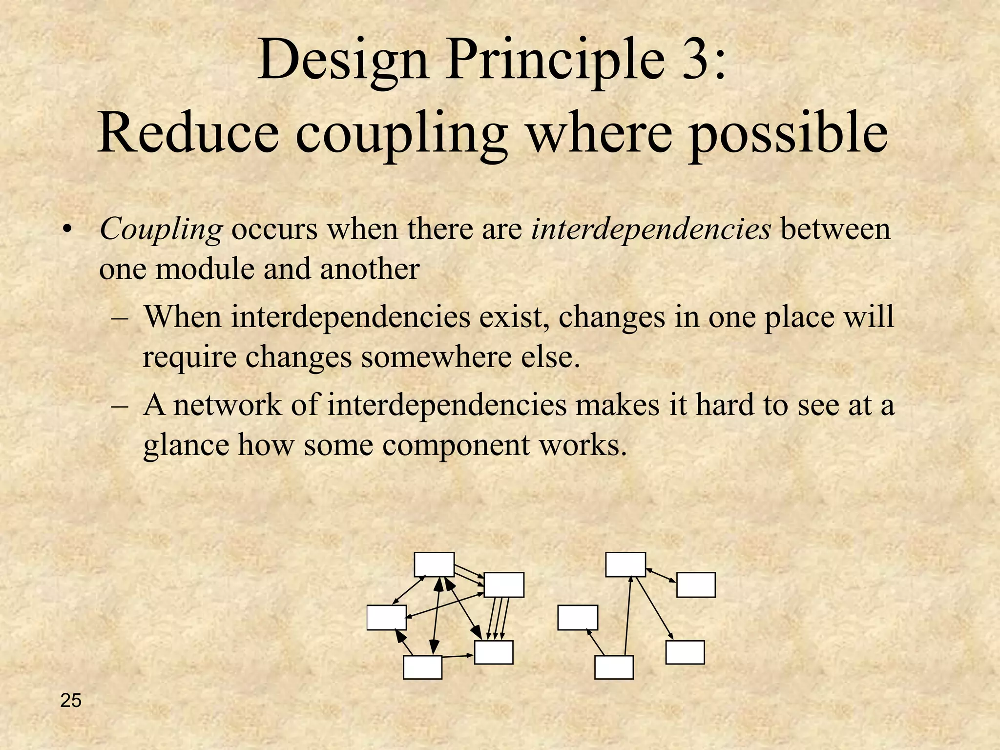 25
Design Principle 3:
Reduce coupling where possible
• Coupling occurs when there are interdependencies between
one module and another
– When interdependencies exist, changes in one place will
require changes somewhere else.
– A network of interdependencies makes it hard to see at a
glance how some component works.
 