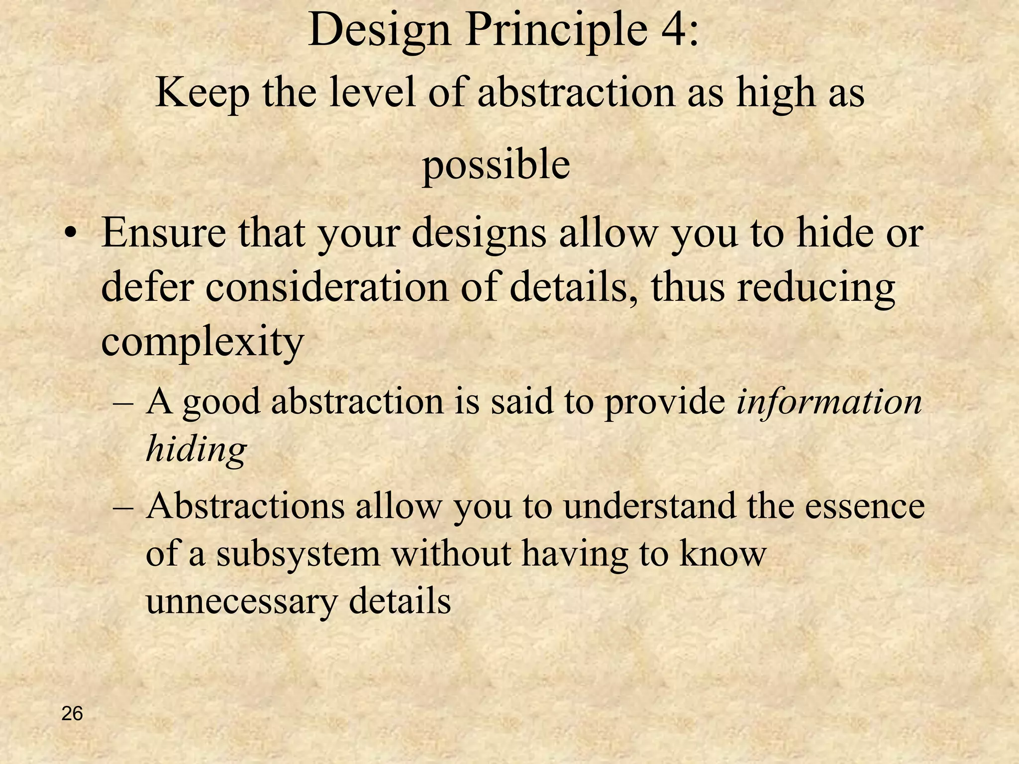 26
Design Principle 4:
Keep the level of abstraction as high as
possible
• Ensure that your designs allow you to hide or
defer consideration of details, thus reducing
complexity
– A good abstraction is said to provide information
hiding
– Abstractions allow you to understand the essence
of a subsystem without having to know
unnecessary details
 