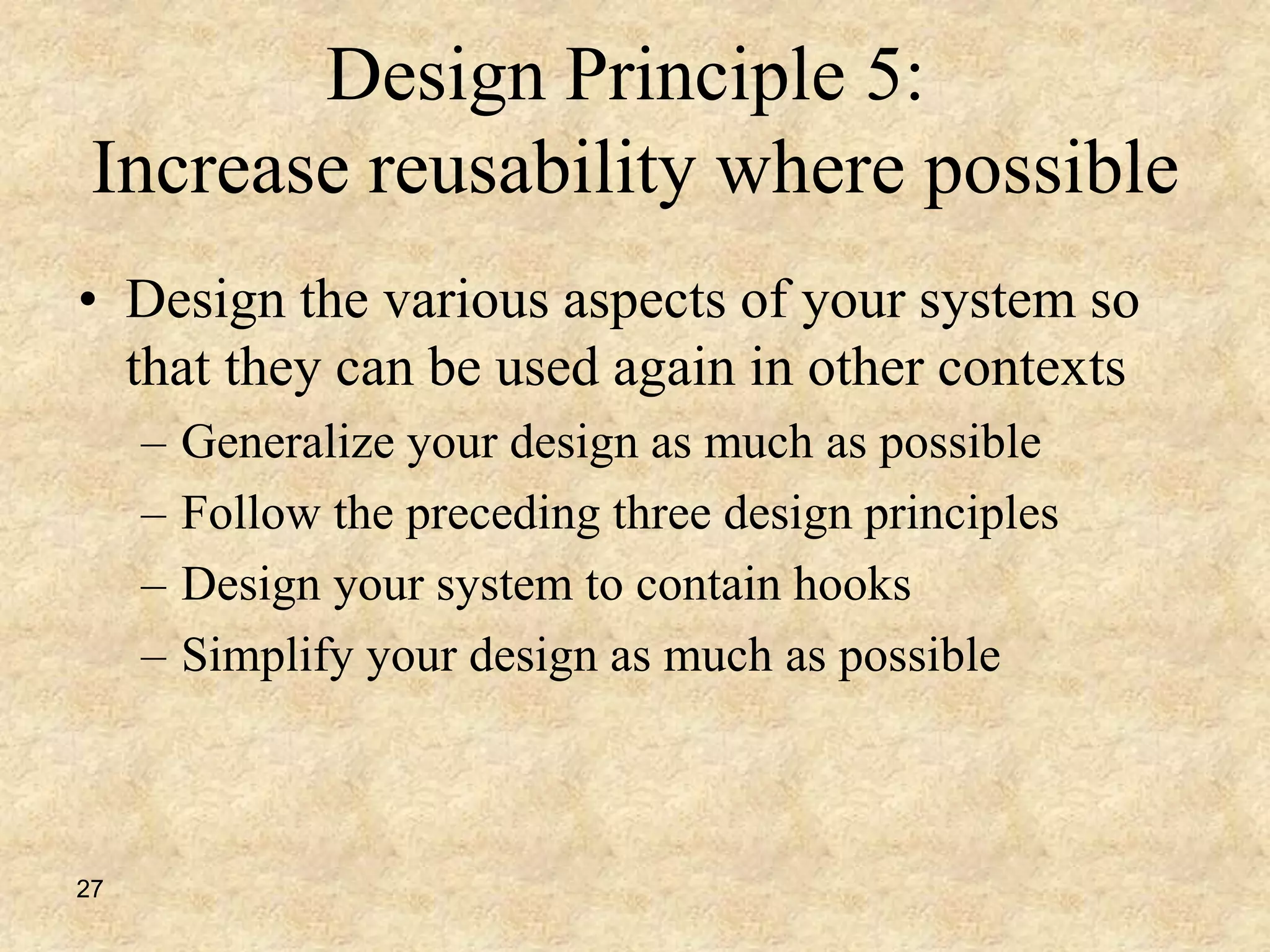 27
Design Principle 5:
Increase reusability where possible
• Design the various aspects of your system so
that they can be used again in other contexts
– Generalize your design as much as possible
– Follow the preceding three design principles
– Design your system to contain hooks
– Simplify your design as much as possible
 