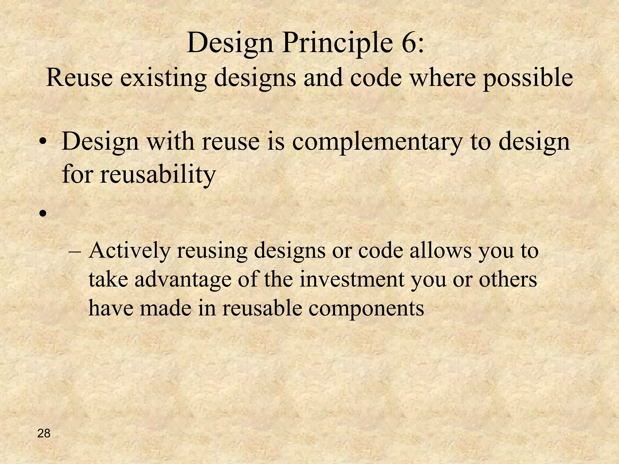28
Design Principle 6:
Reuse existing designs and code where possible
• Design with reuse is complementary to design
for reusability
•
– Actively reusing designs or code allows you to
take advantage of the investment you or others
have made in reusable components
 