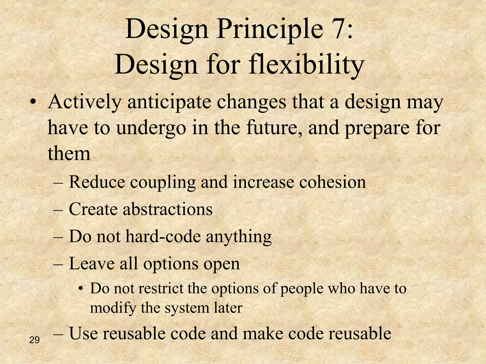 29
Design Principle 7:
Design for flexibility
• Actively anticipate changes that a design may
have to undergo in the future, and prepare for
them
– Reduce coupling and increase cohesion
– Create abstractions
– Do not hard-code anything
– Leave all options open
• Do not restrict the options of people who have to
modify the system later
– Use reusable code and make code reusable
 