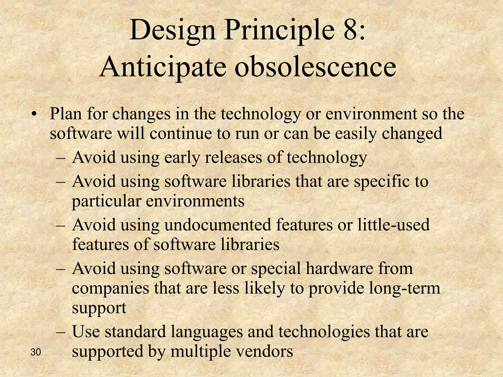 30
Design Principle 8:
Anticipate obsolescence
• Plan for changes in the technology or environment so the
software will continue to run or can be easily changed
– Avoid using early releases of technology
– Avoid using software libraries that are specific to
particular environments
– Avoid using undocumented features or little-used
features of software libraries
– Avoid using software or special hardware from
companies that are less likely to provide long-term
support
– Use standard languages and technologies that are
supported by multiple vendors
 