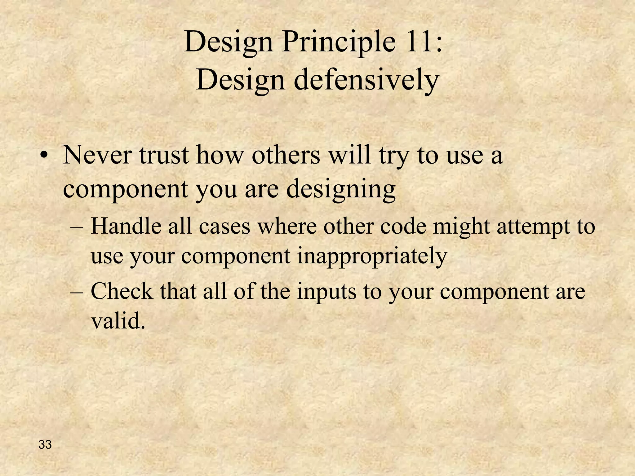 33
Design Principle 11:
Design defensively
• Never trust how others will try to use a
component you are designing
– Handle all cases where other code might attempt to
use your component inappropriately
– Check that all of the inputs to your component are
valid.
 