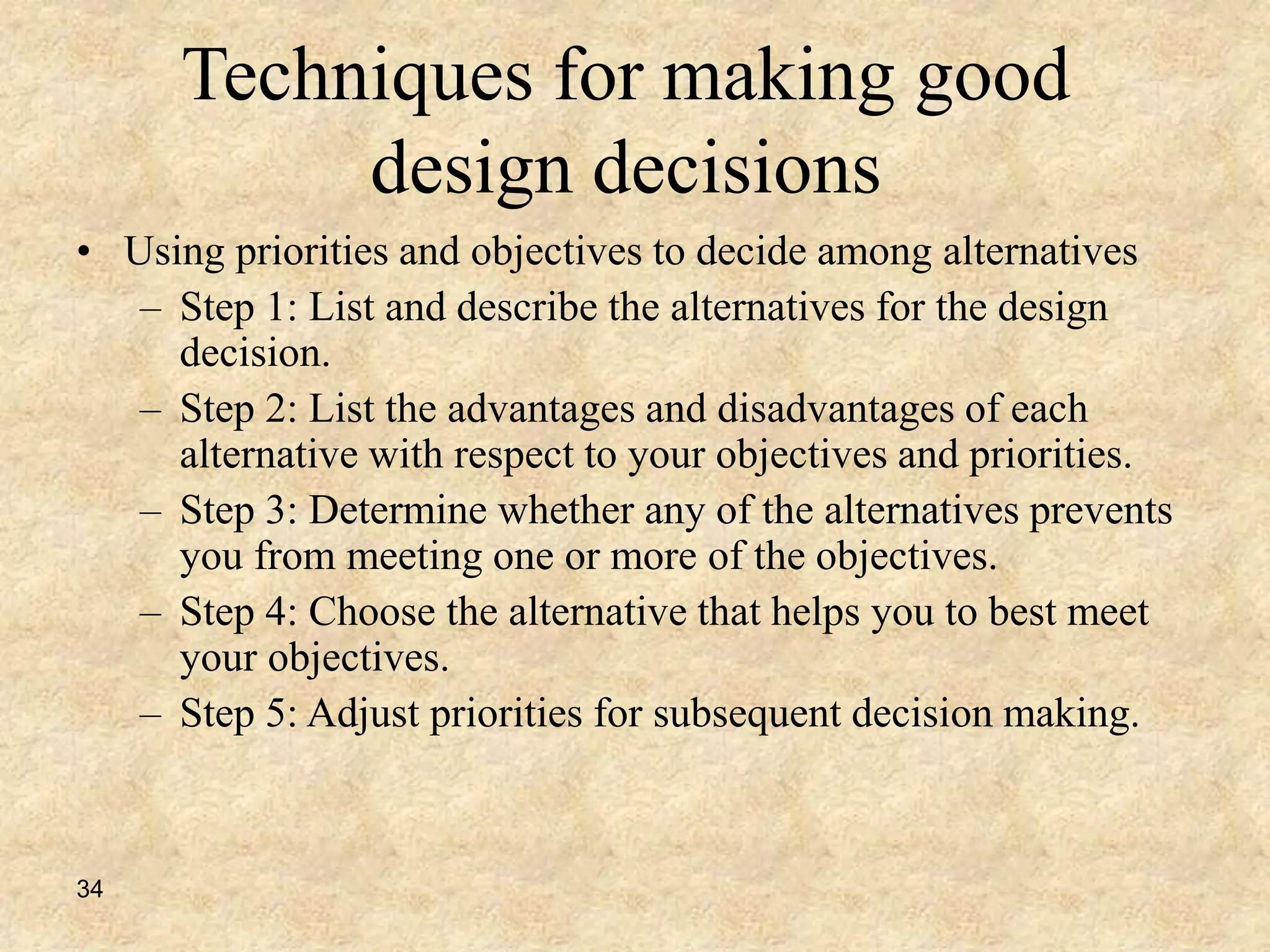 34
Techniques for making good
design decisions
• Using priorities and objectives to decide among alternatives
– Step 1: List and describe the alternatives for the design
decision.
– Step 2: List the advantages and disadvantages of each
alternative with respect to your objectives and priorities.
– Step 3: Determine whether any of the alternatives prevents
you from meeting one or more of the objectives.
– Step 4: Choose the alternative that helps you to best meet
your objectives.
– Step 5: Adjust priorities for subsequent decision making.
 