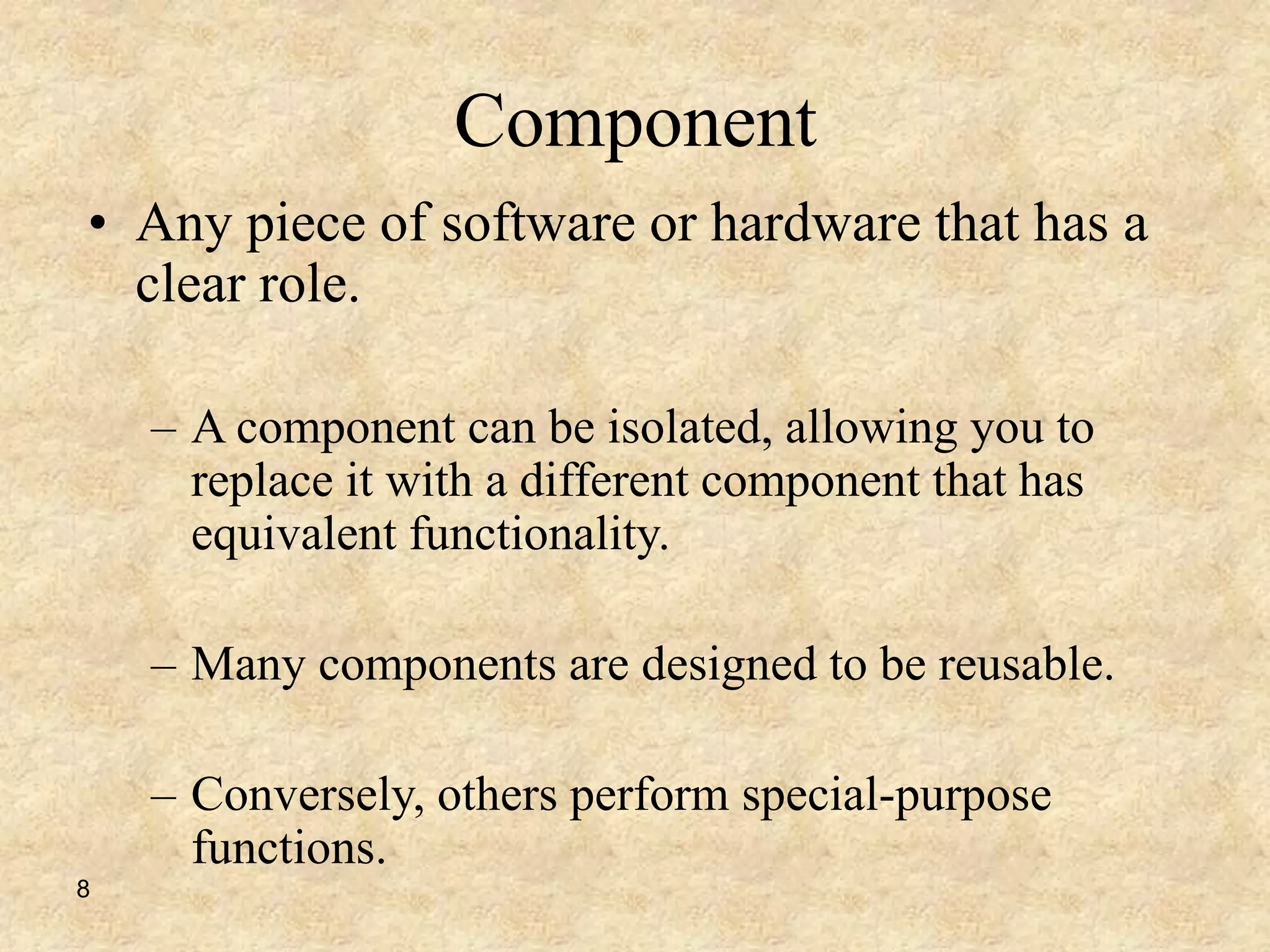 8
Component
• Any piece of software or hardware that has a
clear role.
– A component can be isolated, allowing you to
replace it with a different component that has
equivalent functionality.
– Many components are designed to be reusable.
– Conversely, others perform special-purpose
functions.
 