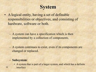 10
System
• A logical entity, having a set of definable
responsibilities or objectives, and consisting of
hardware, software or both.
– A system can have a specification which is then
implemented by a collection of components.
– A system continues to exist, even if its components are
changed or replaced.
– Subsystem:
• A system that is part of a larger system, and which has a definite
interface
 