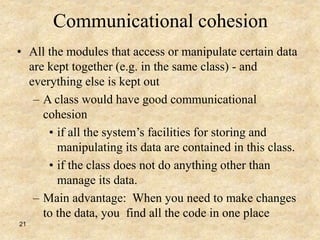 21
Communicational cohesion
• All the modules that access or manipulate certain data
are kept together (e.g. in the same class) - and
everything else is kept out
– A class would have good communicational
cohesion
• if all the system’s facilities for storing and
manipulating its data are contained in this class.
• if the class does not do anything other than
manage its data.
– Main advantage: When you need to make changes
to the data, you find all the code in one place
 