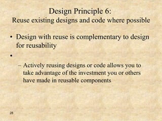 28
Design Principle 6:
Reuse existing designs and code where possible
• Design with reuse is complementary to design
for reusability
•
– Actively reusing designs or code allows you to
take advantage of the investment you or others
have made in reusable components
 