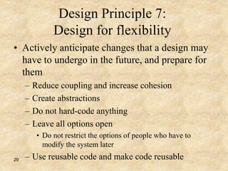 29
Design Principle 7:
Design for flexibility
• Actively anticipate changes that a design may
have to undergo in the future, and prepare for
them
– Reduce coupling and increase cohesion
– Create abstractions
– Do not hard-code anything
– Leave all options open
• Do not restrict the options of people who have to
modify the system later
– Use reusable code and make code reusable
 