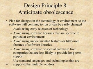 30
Design Principle 8:
Anticipate obsolescence
• Plan for changes in the technology or environment so the
software will continue to run or can be easily changed
– Avoid using early releases of technology
– Avoid using software libraries that are specific to
particular environments
– Avoid using undocumented features or little-used
features of software libraries
– Avoid using software or special hardware from
companies that are less likely to provide long-term
support
– Use standard languages and technologies that are
supported by multiple vendors
 