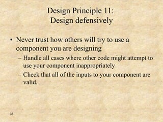 33
Design Principle 11:
Design defensively
• Never trust how others will try to use a
component you are designing
– Handle all cases where other code might attempt to
use your component inappropriately
– Check that all of the inputs to your component are
valid.
 
