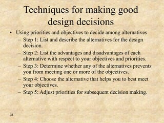 34
Techniques for making good
design decisions
• Using priorities and objectives to decide among alternatives
– Step 1: List and describe the alternatives for the design
decision.
– Step 2: List the advantages and disadvantages of each
alternative with respect to your objectives and priorities.
– Step 3: Determine whether any of the alternatives prevents
you from meeting one or more of the objectives.
– Step 4: Choose the alternative that helps you to best meet
your objectives.
– Step 5: Adjust priorities for subsequent decision making.
 