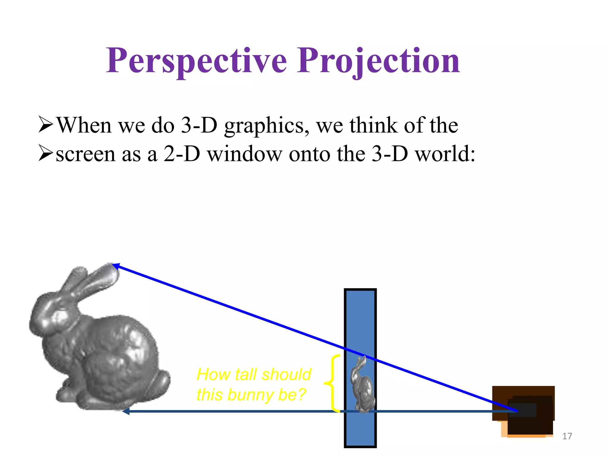 Perspective Projection
When we do 3-D graphics, we think of the
screen as a 2-D window onto the 3-D world:
How tall should
this bunny be?
17
 