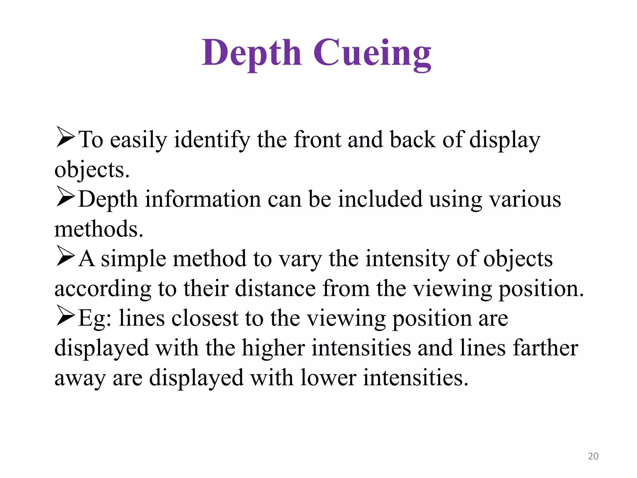 Depth Cueing
To easily identify the front and back of display
objects.
Depth information can be included using various
methods.
A simple method to vary the intensity of objects
according to their distance from the viewing position.
Eg: lines closest to the viewing position are
displayed with the higher intensities and lines farther
away are displayed with lower intensities.
20
 