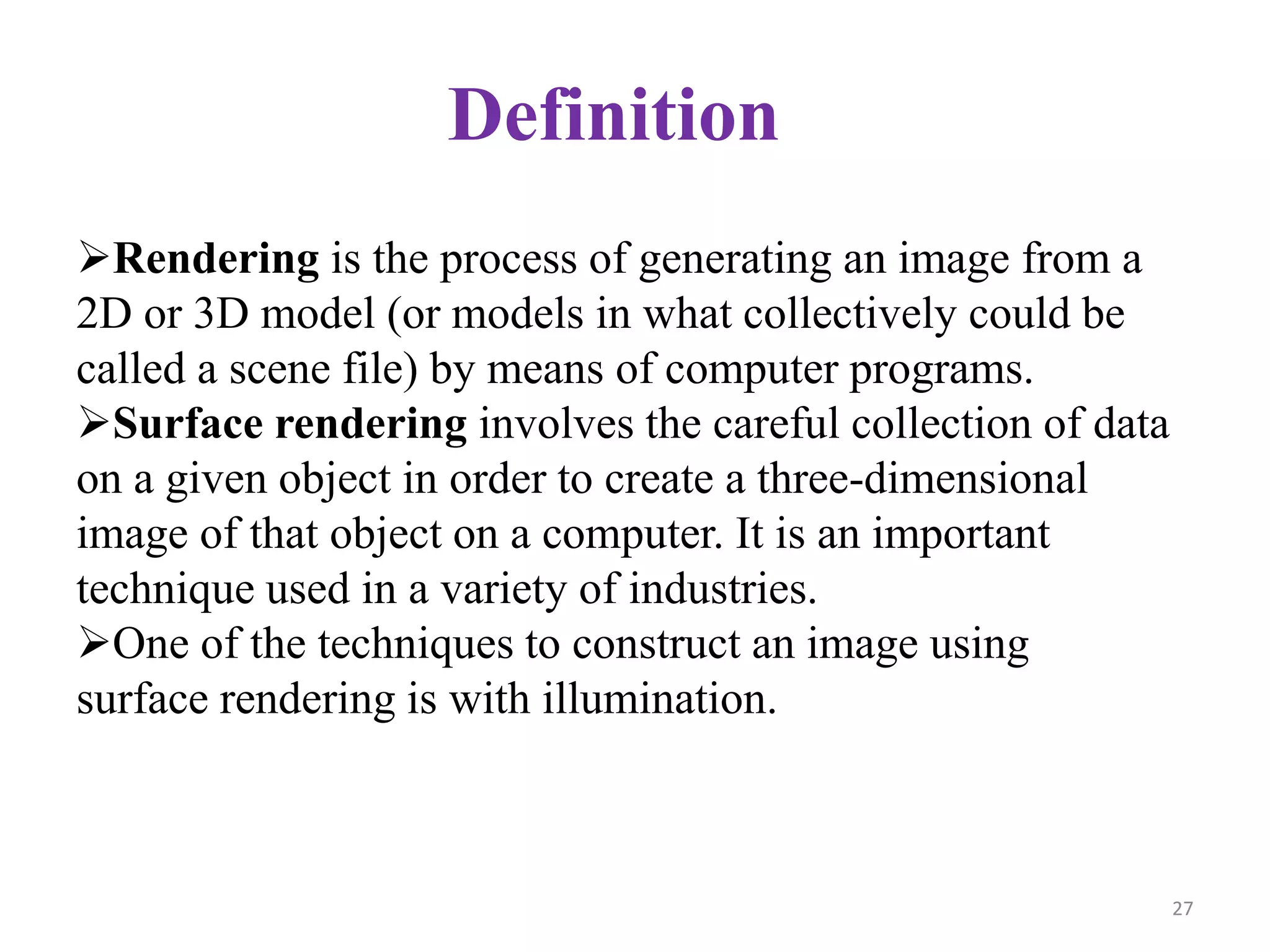Definition
Rendering is the process of generating an image from a
2D or 3D model (or models in what collectively could be
called a scene file) by means of computer programs.
Surface rendering involves the careful collection of data
on a given object in order to create a three-dimensional
image of that object on a computer. It is an important
technique used in a variety of industries.
One of the techniques to construct an image using
surface rendering is with illumination.
27
 