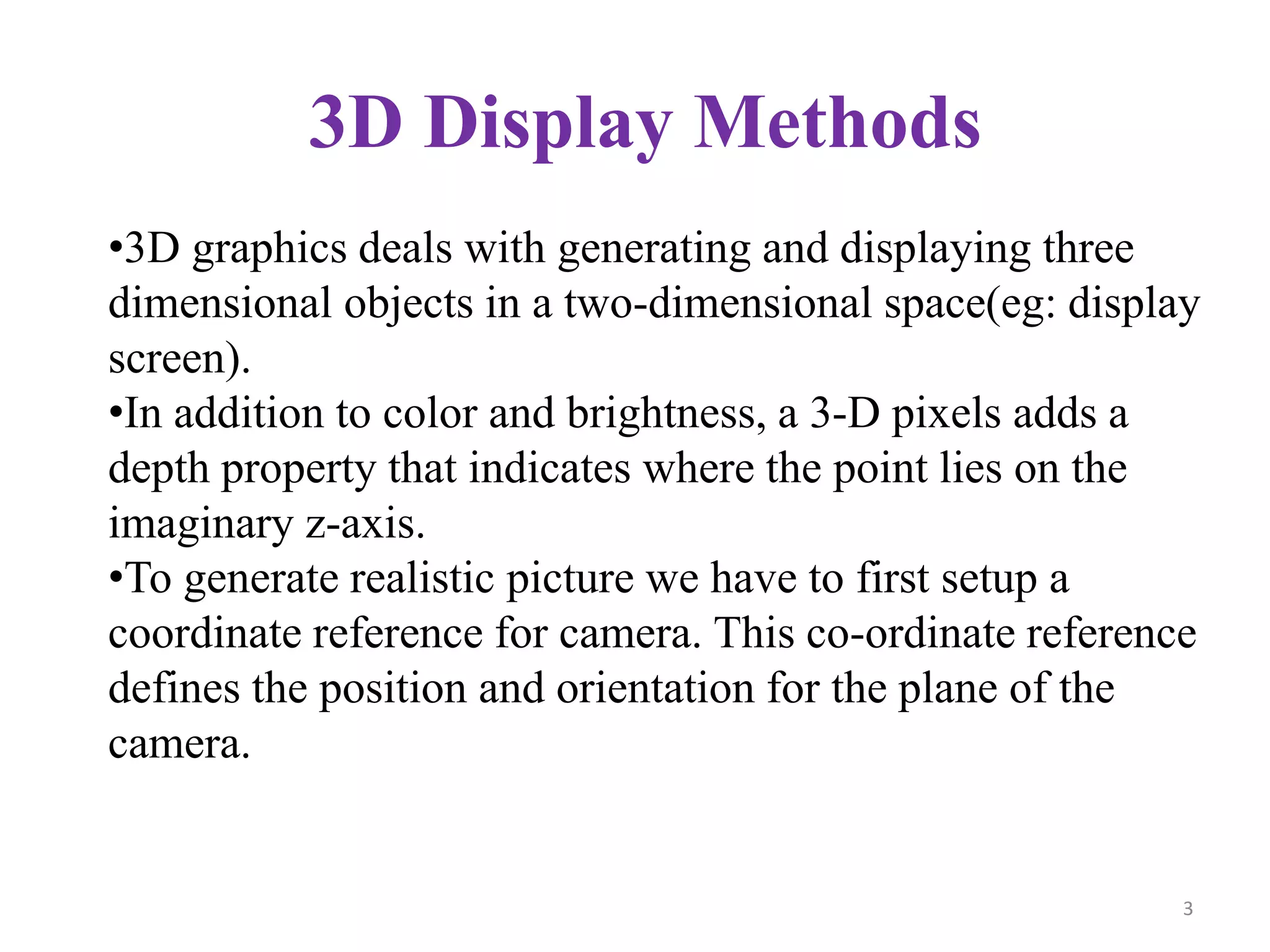 3D Display Methods
•3D graphics deals with generating and displaying three
dimensional objects in a two-dimensional space(eg: display
screen).
•In addition to color and brightness, a 3-D pixels adds a
depth property that indicates where the point lies on the
imaginary z-axis.
•To generate realistic picture we have to first setup a
coordinate reference for camera. This co-ordinate reference
defines the position and orientation for the plane of the
camera.
3
 