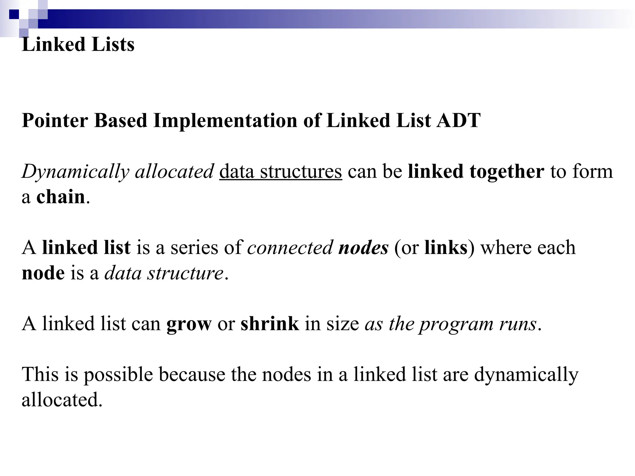 Linked Lists Pointer Based Implementation of Linked List ADT Dynamically allocated data structures can be linked together to form a chain. A linked list is a series of connected nodes (or links) where each node is a data structure. A linked list can grow or shrink in size as the program runs. This is possible because the nodes in a linked list are dynamically allocated. 