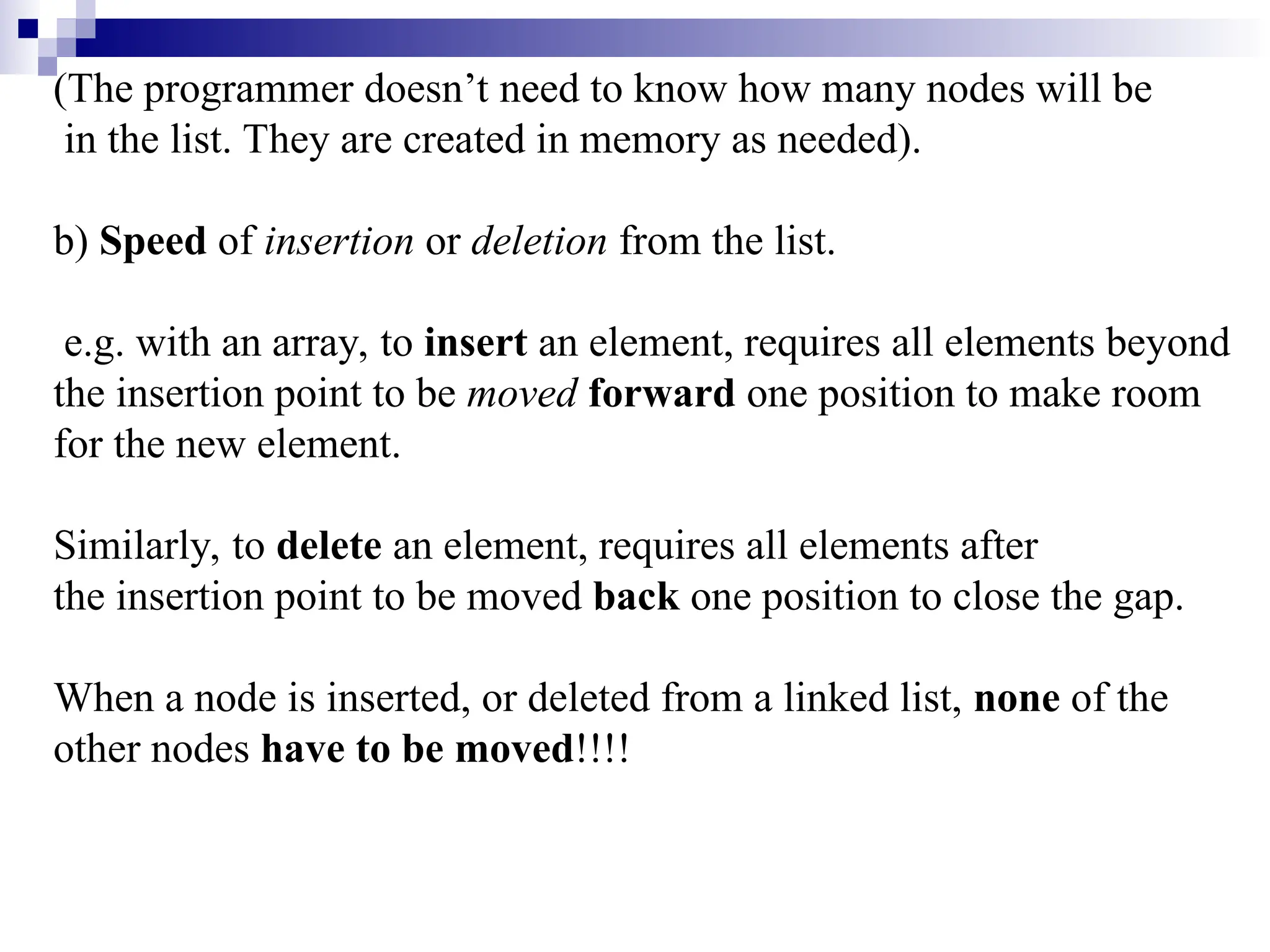 (The programmer doesn’t need to know how many nodes will be in the list. They are created in memory as needed). b) Speed of insertion or deletion from the list. e.g. with an array, to insert an element, requires all elements beyond the insertion point to be moved forward one position to make room for the new element. Similarly, to delete an element, requires all elements after the insertion point to be moved back one position to close the gap. When a node is inserted, or deleted from a linked list, none of the other nodes have to be moved!!!! 